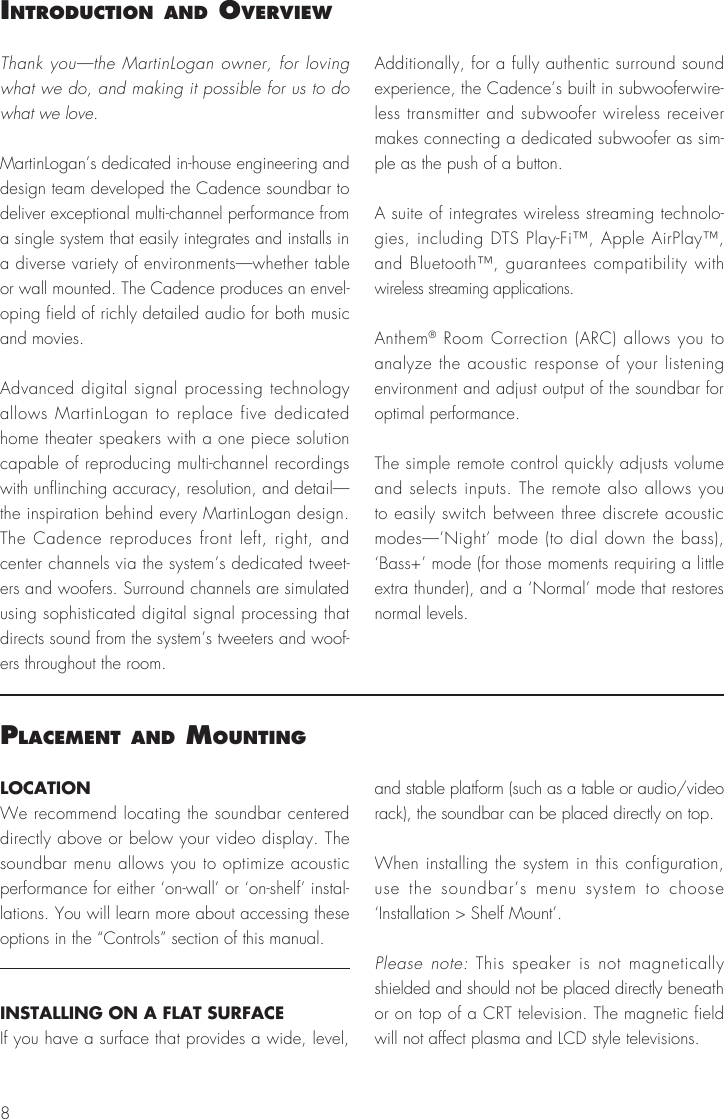 8IntroductIon and overvIewThank you&mdash;the MartinLogan owner, for loving what we do, and making it possible for us to do what we love. MartinLogan&rsquo;s dedicated in-house engineering and design team developed the Cadence soundbar to deliver exceptional multi-channel performance from a single system that easily integrates and installs in a diverse variety of environments&mdash;whether table or wall mounted. The Cadence produces an envel-oping field of richly detailed audio for both music and movies.Advanced digital signal processing technology allows MartinLogan to replace five dedicated home theater speakers with a one piece solution capable of reproducing multi-channel recordings with unflinching accuracy, resolution, and detail&mdash;the inspiration behind every MartinLogan design. The Cadence reproduces front left, right, and center channels via the system&rsquo;s dedicated tweet-ers and woofers. Surround channels are simulated using sophisticated digital signal processing that directs sound from the system&rsquo;s tweeters and woof-ers throughout the room.Additionally, for a fully authentic surround sound experience, the Cadence&rsquo;s built in subwooferwire-less transmitter and subwoofer wireless receiver makes connecting a dedicated subwoofer as sim-ple as the push of a button.A suite of integrates wireless streaming technolo-gies, including DTS Play-Fi&trade;, Apple AirPlay&trade;, and Bluetooth&trade;, guarantees compatibility with wireless streaming applications.Anthem&reg; Room Correction (ARC) allows you to analyze the acoustic response of your listening environment and adjust output of the soundbar for optimal performance.The simple remote control quickly adjusts volume and selects inputs. The remote also allows you to easily switch between three discrete acoustic modes&mdash;&rsquo;Night&rsquo; mode (to dial down the bass), &lsquo;Bass+&rsquo; mode (for those moments requiring a little extra thunder), and a &lsquo;Normal&rsquo; mode that restores normal levels.Placement and mountIngLOCATIONWe recommend locating the soundbar centered directly above or below your video display. The soundbar menu allows you to optimize acoustic performance for either &lsquo;on-wall&rsquo; or &lsquo;on-shelf&rsquo; instal-lations. You will learn more about accessing these options in the &ldquo;Controls&rdquo; section of this manual.INSTALLING ON A FLAT SURFACEIf you have a surface that provides a wide, level, and stable platform (such as a table or audio/video rack), the soundbar can be placed directly on top.When installing the system in this configuration, use the soundbar&rsquo;s menu system to choose  &lsquo;Installation > Shelf Mount&rsquo;.Please note: This speaker is not magnetically shielded and should not be placed directly beneath or on top of a CRT television. The magnetic field will not affect plasma and LCD style televisions.