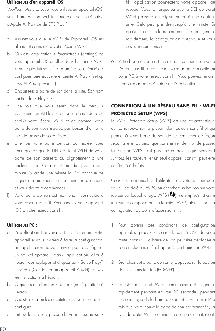 80Utilisateurs d&rsquo;un appareil iOS :   Veuillez noter : Lorsque vous utilisez un appareil iOS, votre barre de son peut lire l&rsquo;audio en continu &agrave; l&rsquo;aide d&rsquo;Apple AirPlay ou de DTS Play-Fi. a)  Assurez-vous que le Wi-Fi de l&rsquo;appareil iOS est allum&eacute; et connect&eacute; &agrave; votre r&eacute;seau Wi-Fi. b)  Ouvrez l&rsquo;application &laquo; Param&egrave;tres &raquo; (Settings) de votre appareil iOS et allez dans le menu &laquo; Wi-Fi &raquo;. Votre produit sans fil appara&icirc;tra sous l&rsquo;en-t&ecirc;te &laquo; configurer une nouvelle enceinte AirPlay &raquo; (set up new AirPlay speaker...). c)  Choisissez la barre de son dans la liste. Son nom contiendra &laquo; Play-Fi &raquo;. d) Une fois que vous serez dans le menu &laquo; Configuration AirPlay &raquo;, on vous demandera de choisir votre r&eacute;seau Wi-Fi et de nommer votre barre de son (vous n&rsquo;aurez pas besoin d&rsquo;entrer le mot de passe de votre r&eacute;seau). e)  Une fois votre barre de son connect&eacute;e, vous remarquerez que la DEL de statut Wi-Fi de votre barre de son passera du clignotement &agrave; une couleur unie. Cela peut prendre jusqu&rsquo;&agrave; une minute. Si apr&egrave;s une minute la DEL continue de clignoter rapidement, la configuration a &eacute;chou&eacute; et vous devez recommencer.f)  Votre barre de son est maintenant connect&eacute;e &agrave; votre r&eacute;seau sans fil. Reconnectez votre appareil iOS &agrave; votre r&eacute;seau sans fil. Utilisateurs PC :  a)   L&rsquo;application trouvera automatiquement votre appareil et vous invitera &agrave; faire la configuration. Si l&rsquo;application ne vous invite pas &agrave; configurer un nouvel appareil, dans l&rsquo;application, aller &agrave; l&rsquo;&eacute;cran des r&eacute;glages et cliquez sur &laquo; Setup Play-Fi Device &raquo; (Configurer un appareil Play-Fi). Suivez les instructions &agrave; l&rsquo;&eacute;cran. b)   Cliquez sur le bouton &laquo; Setup &raquo; (configuration) &agrave; l&rsquo;&eacute;cran.c)   Choisissez la ou les enceintes que vous souhaitez configurer. d)   Entrez le mot de passe de votre r&eacute;seau sans fil; l&rsquo;application connectera votre appareil au r&eacute;seau. Vous remarquerez que la DEL de statut Wi-Fi passera du clignotement &agrave; une couleur unie. Cela peut prendre jusqu&rsquo;&agrave; une minute. Si apr&egrave;s une minute le bouton continue de clignoter rapidement, la configuration a &eacute;chou&eacute; et vous devez recommencer.6   Votre barre de son est maintenant connect&eacute;e &agrave; votre r&eacute;seau sans fil. Reconnectez votre appareil mobile ou votre PC &agrave; votre r&eacute;seau sans fil. Vous pouvez renom-mer votre appareil &agrave; l&rsquo;aide de l&rsquo;application.CONNEXION &Agrave; UN R&Eacute;SEAU SANS FIL : WI-FI PROTECTED SETUP (WPS)Le Wi-Fi Protected Setup (WPS) est une caract&eacute;ristique qui se retrouve sur la plupart des routeurs sans fil et qui permet &agrave; votre barre de son de se connecter de fa&ccedil;on s&eacute;curitaire et automatique sans entrer de mot de passe.  La fonction WPS n&rsquo;est pas une caract&eacute;ristique standard sur tous les routeurs, et un seul appareil sans fil peut &ecirc;tre configur&eacute; &agrave; la fois.Consultez le manuel de l&rsquo;utilisateur de votre routeur pour voir s&rsquo;il est dot&eacute; du WPS, ou cherchez un bouton sur votre routeur sur lequel le logo WPS ( ). est appos&eacute;. Si votre routeur ne comporte pas la fonction WPS, alors utilisez la configuration du point d&rsquo;acc&egrave;s sans fil.1 Pour obtenir des conditions de configuration optimales, placez la barre de son &agrave; c&ocirc;t&eacute; de votre routeur sans fil. La barre de son peut &ecirc;tre d&eacute;plac&eacute;e &agrave; son emplacement final apr&egrave;s la configuration Wi-Fi.2  Branchez votre barre de son et appuyez sur le bouton de mise sous tension (POWER).3  La DEL de statut Wi-Fi commencera &agrave; clignoter rapidement pendant environ 20 secondes pendant le d&eacute;marrage de la barre de son. Si c&rsquo;est la premi&egrave;re fois que votre nouvelle barre de son est branch&eacute;e, la DEL de statut Wi-Fi commencera &agrave; pulser lentement. 
