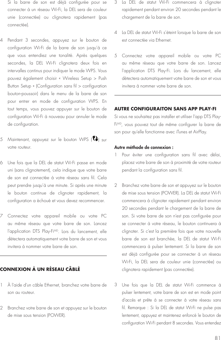 81Si la barre de son est d&eacute;j&agrave; configur&eacute;e pour se connecter &agrave; un r&eacute;seau Wi-Fi, la DEL sera de couleur unie (connect&eacute;e) ou clignotera rapidement (pas connect&eacute;e).4  Pendant 3 secondes, appuyez sur le bouton de configuration Wi-Fi de la barre de son jusqu&rsquo;&agrave; ce que vous entendiez une tonalit&eacute;. Apr&egrave;s quelques secondes, la DEL Wi-Fi clignotera deux fois en intervalles continus pour indiquer le mode WPS. Vous pouvez &eacute;galement choisir &laquo; Wireless Setup > Push Button Setup &raquo; (Configuration sans fil > configuration bouton-poussoir) dans le menu de la barre de son pour entrer en mode de configuration WPS. En tout temps, vous pouvez appuyer sur le bouton de configuration Wi-Fi &agrave; nouveau pour annuler le mode de configuration. 5  Maintenant, appuyez sur le bouton WPS  ( )  sur votre routeur.6  Une fois que la DEL de statut Wi-Fi passe en mode uni (sans clignotement), cela indique que votre barre de son est connect&eacute;e &agrave; votre r&eacute;seau sans fil. Cela peut prendre jusqu&rsquo;&agrave; une minute. Si apr&egrave;s une minute le bouton continue de clignoter rapidement, la configuration a &eacute;chou&eacute; et vous devez recommencer.7  Connectez votre appareil mobile ou votre PC au m&ecirc;me r&eacute;seau que votre barre de son. Lancez l&rsquo;application DTS Play-FiMD. Lors du lancement, elle d&eacute;tectera automatiquement votre barre de son et vous invitera &agrave; nommer votre barre de son. CONNEXION &Agrave; UN R&Eacute;SEAU C&Acirc;BL&Eacute; 1  &Agrave; l&rsquo;aide d&rsquo;un c&acirc;ble Ethernet, branchez votre barre de son au routeur.2  Branchez votre barre de son et appuyez sur le bouton de mise sous tension (POWER).3  La DEL de statut Wi-Fi commencera &agrave; clignoter rapidement pendant environ 20 secondes pendant le chargement de la barre de son.4  La DEL de statut Wi-Fi s&rsquo;&eacute;teint lorsque la barre de son est connect&eacute;e via Ethernet. 5  Connectez votre appareil mobile ou votre PC au m&ecirc;me r&eacute;seau que votre barre de son. Lancez l&rsquo;application DTS Play-Fi. Lors du lancement, elle d&eacute;tectera automatiquement votre barre de son et vous invitera &agrave; nommer votre barre de son.AUTRE CONFIGURAITON SANS APP PLAY-FI Si vous ne souhaitez pas installer et utiliser l&rsquo;app DTS Play-FiMD, vous pouvez tout de m&ecirc;me configurer la barre de son pour qu&rsquo;elle fonctionne avec iTunes et AirPlay.Autre m&eacute;thode de connexion : 1  Pour &eacute;viter une configuration sans fil avec d&eacute;lai, placez votre barre de son &agrave; proximit&eacute; de votre routeur pendant la configuration sans fil. 2  Branchez votre barre de son et appuyez sur le bouton de mise sous tension (POWER). La DEL de statut Wi-Fi commencera &agrave; clignoter rapidement pendant environ 20 secondes pendant le chargement de la barre de son. Si votre barre de son n&rsquo;est pas configur&eacute;e pour se connecter &agrave; votre r&eacute;seau, le bouton continuera &agrave; clignoter. Si c&rsquo;est la premi&egrave;re fois que votre nouvelle barre de son est branch&eacute;e, la DEL de statut Wi-Fi commencera &agrave; pulser lentement. Si la barre de son est d&eacute;j&agrave; configur&eacute;e pour se connecter &agrave; un r&eacute;seau Wi-Fi, la DEL sera de couleur unie (connect&eacute;e) ou clignotera rapidement (pas connect&eacute;e).3 Une fois que la DEL de statut Wi-Fi commence &agrave; pulser lentement, votre barre de son est en mode point d&rsquo;acc&egrave;s et pr&ecirc;te &agrave; se connecter &agrave; votre r&eacute;seau sans fil. Remarque : Si la DEL de statut Wi-Fi ne pulse pas lentement, appuyez et maintenez enfonc&eacute; le bouton de configuration Wi-Fi pendant 8 secondes. Vous entendez 