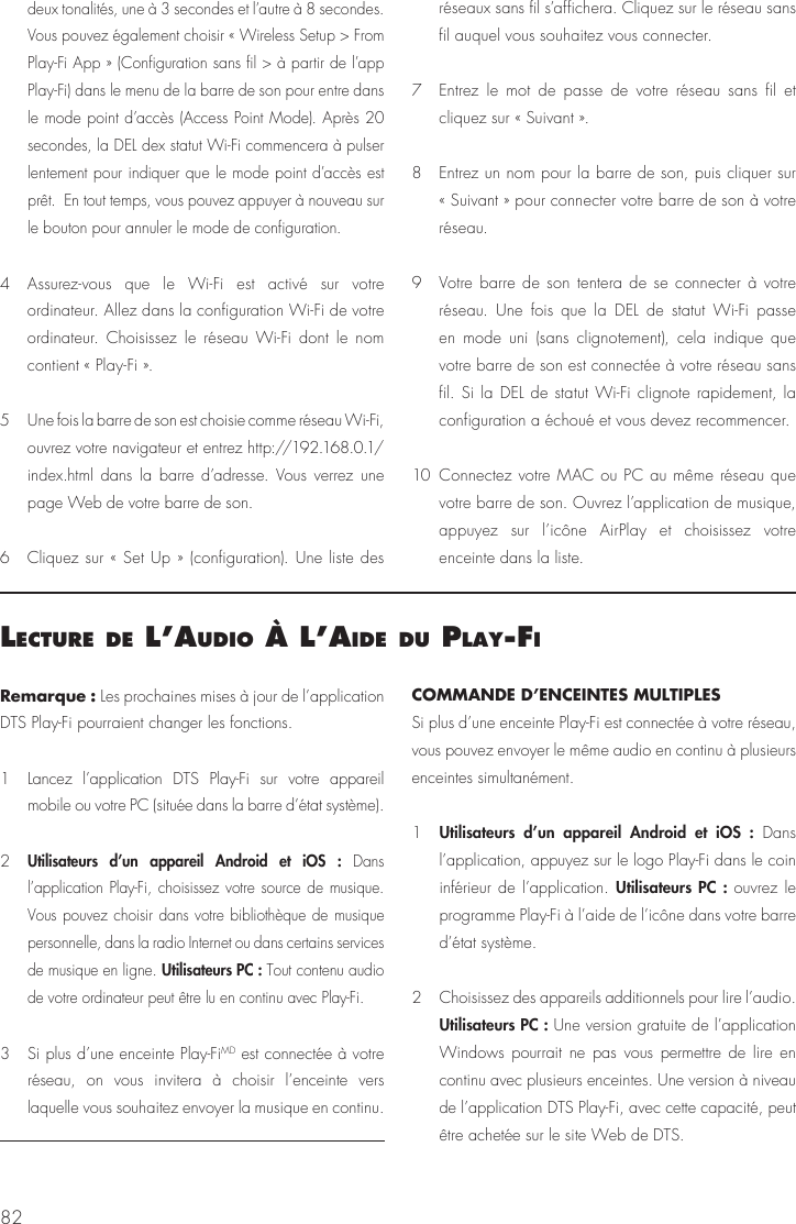 82Remarque : Les prochaines mises &agrave; jour de l&rsquo;application DTS Play-Fi pourraient changer les fonctions.1  Lancez l&rsquo;application DTS Play-Fi sur votre appareil mobile ou votre PC (situ&eacute;e dans la barre d&rsquo;&eacute;tat syst&egrave;me). 2 Utilisateurs d&rsquo;un appareil Android et iOS : Dans l&rsquo;application Play-Fi, choisissez votre source de musique. Vous pouvez choisir dans votre biblioth&egrave;que de musique personnelle, dans la radio Internet ou dans certains services de musique en ligne. Utilisateurs PC : Tout contenu audio de votre ordinateur peut &ecirc;tre lu en continu avec Play-Fi.3  Si plus d&rsquo;une enceinte Play-FiMD est connect&eacute;e &agrave; votre r&eacute;seau, on vous invitera &agrave; choisir l&rsquo;enceinte vers laquelle vous souhaitez envoyer la musique en continu.COMMANDE D&rsquo;ENCEINTES MULTIPLESSi plus d&rsquo;une enceinte Play-Fi est connect&eacute;e &agrave; votre r&eacute;seau, vous pouvez envoyer le m&ecirc;me audio en continu &agrave; plusieurs enceintes simultan&eacute;ment.1  Utilisateurs d&rsquo;un appareil Android et iOS : Dans l&rsquo;application, appuyez sur le logo Play-Fi dans le coin inf&eacute;rieur de l&rsquo;application. Utilisateurs PC : ouvrez le programme Play-Fi &agrave; l&rsquo;aide de l&rsquo;ic&ocirc;ne dans votre barre d&rsquo;&eacute;tat syst&egrave;me.2  Choisissez des appareils additionnels pour lire l&rsquo;audio. Utilisateurs PC : Une version gratuite de l&rsquo;application Windows pourrait ne pas vous permettre de lire en continu avec plusieurs enceintes. Une version &agrave; niveau de l&rsquo;application DTS Play-Fi, avec cette capacit&eacute;, peut &ecirc;tre achet&eacute;e sur le site Web de DTS.lecture de l&rsquo;audIo &Agrave; l&rsquo;aIde du Play‑fIdeux tonalit&eacute;s, une &agrave; 3 secondes et l&rsquo;autre &agrave; 8 secondes. Vous pouvez &eacute;galement choisir &laquo; Wireless Setup > From Play-Fi App &raquo; (Configuration sans fil > &agrave; partir de l&rsquo;app Play-Fi) dans le menu de la barre de son pour entre dans le mode point d&rsquo;acc&egrave;s (Access Point Mode). Apr&egrave;s 20 secondes, la DEL dex statut Wi-Fi commencera &agrave; pulser lentement pour indiquer que le mode point d&rsquo;acc&egrave;s est pr&ecirc;t.  En tout temps, vous pouvez appuyer &agrave; nouveau sur le bouton pour annuler le mode de configuration.4  Assurez-vous que le Wi-Fi est activ&eacute; sur votre ordinateur. Allez dans la configuration Wi-Fi de votre ordinateur. Choisissez le r&eacute;seau Wi-Fi dont le nom contient &laquo; Play-Fi &raquo;.5  Une fois la barre de son est choisie comme r&eacute;seau Wi-Fi, ouvrez votre navigateur et entrez http://192.168.0.1/index.html dans la barre d&rsquo;adresse. Vous verrez une page Web de votre barre de son.6  Cliquez sur &laquo; Set Up &raquo; (configuration). Une liste des r&eacute;seaux sans fil s&rsquo;affichera. Cliquez sur le r&eacute;seau sans fil auquel vous souhaitez vous connecter.7  Entrez le mot de passe de votre r&eacute;seau sans fil et cliquez sur &laquo; Suivant &raquo;.8  Entrez un nom pour la barre de son, puis cliquer sur &laquo; Suivant &raquo; pour connecter votre barre de son &agrave; votre r&eacute;seau.9  Votre barre de son tentera de se connecter &agrave; votre r&eacute;seau. Une fois que la DEL de statut Wi-Fi passe en mode uni (sans clignotement), cela indique que votre barre de son est connect&eacute;e &agrave; votre r&eacute;seau sans fil. Si la DEL de statut Wi-Fi clignote rapidement, la configuration a &eacute;chou&eacute; et vous devez recommencer.10 Connectez votre MAC ou PC au m&ecirc;me r&eacute;seau que votre barre de son. Ouvrez l&rsquo;application de musique, appuyez sur l&rsquo;ic&ocirc;ne AirPlay et choisissez votre enceinte dans la liste.
