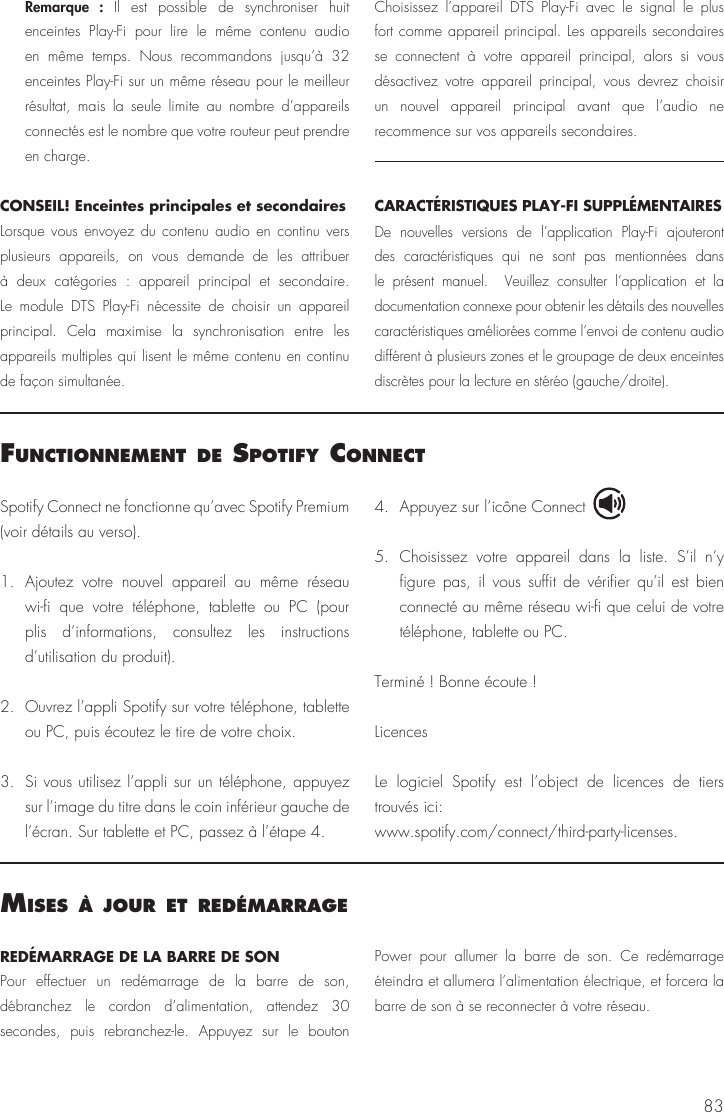83Spotify Connect ne fonctionne qu&rsquo;avec Spotify Premium (voir d&eacute;tails au verso).1. Ajoutez votre nouvel appareil au m&ecirc;me r&eacute;seau wi-fi que votre t&eacute;l&eacute;phone, tablette ou PC (pour plis d&rsquo;informations, consultez les instructions d&rsquo;utilisation du produit).2.  Ouvrez l&rsquo;appli Spotify sur votre t&eacute;l&eacute;phone, tablette ou PC, puis &eacute;coutez le tire de votre choix.3.  Si vous utilisez l&rsquo;appli sur un t&eacute;l&eacute;phone, appuyez sur l&rsquo;image du titre dans le coin inf&eacute;rieur gauche de l&rsquo;&eacute;cran. Sur tablette et PC, passez &agrave; l&rsquo;&eacute;tape 4.4.  Appuyez sur l&rsquo;ic&ocirc;ne Connect 5. Choisissez votre appareil dans la liste. S&rsquo;il n&rsquo;y figure pas, il vous suffit de v&eacute;rifier qu&rsquo;il est bien connect&eacute; au m&ecirc;me r&eacute;seau wi-fi que celui de votre t&eacute;l&eacute;phone, tablette ou PC.Termin&eacute; ! Bonne &eacute;coute !LicencesLe logiciel Spotify est l&rsquo;object de licences de tiers trouv&eacute;s ici: www.spotify.com/connect/third-party-licenses.functIonnement de sPotIfy connect Remarque : Il est possible de synchroniser huit enceintes Play-Fi pour lire le m&ecirc;me contenu audio en m&ecirc;me temps. Nous recommandons jusqu&rsquo;&agrave; 32 enceintes Play-Fi sur un m&ecirc;me r&eacute;seau pour le meilleur r&eacute;sultat, mais la seule limite au nombre d&rsquo;appareils connect&eacute;s est le nombre que votre routeur peut prendre en charge.CONSEIL! Enceintes principales et secondairesLorsque vous envoyez du contenu audio en continu vers plusieurs appareils, on vous demande de les attribuer &agrave; deux cat&eacute;gories : appareil principal et secondaire. Le module DTS Play-Fi n&eacute;cessite de choisir un appareil principal. Cela maximise la synchronisation entre les appareils multiples qui lisent le m&ecirc;me contenu en continu de fa&ccedil;on simultan&eacute;e. Choisissez l&rsquo;appareil DTS Play-Fi avec le signal le plus fort comme appareil principal. Les appareils secondaires se connectent &agrave; votre appareil principal, alors si vous d&eacute;sactivez votre appareil principal, vous devrez choisir un nouvel appareil principal avant que l&rsquo;audio ne recommence sur vos appareils secondaires.CARACT&Eacute;RISTIQUES PLAY-FI SUPPL&Eacute;MENTAIRESDe nouvelles versions de l&rsquo;application Play-Fi ajouteront des caract&eacute;ristiques qui ne sont pas mentionn&eacute;es dans le pr&eacute;sent manuel.  Veuillez consulter l&rsquo;application et la documentation connexe pour obtenir les d&eacute;tails des nouvelles caract&eacute;ristiques am&eacute;lior&eacute;es comme l&rsquo;envoi de contenu audio diff&eacute;rent &agrave; plusieurs zones et le groupage de deux enceintes discr&egrave;tes pour la lecture en st&eacute;r&eacute;o (gauche/droite).mIses &Agrave; jour et red&eacute;marrageRED&Eacute;MARRAGE DE LA BARRE DE SON Pour effectuer un red&eacute;marrage de la barre de son, d&eacute;branchez le cordon d&rsquo;alimentation, attendez 30 secondes, puis rebranchez-le. Appuyez sur le bouton Power pour allumer la barre de son. Ce red&eacute;marrage &eacute;teindra et allumera l&rsquo;alimentation &eacute;lectrique, et forcera la barre de son &agrave; se reconnecter &agrave; votre r&eacute;seau.