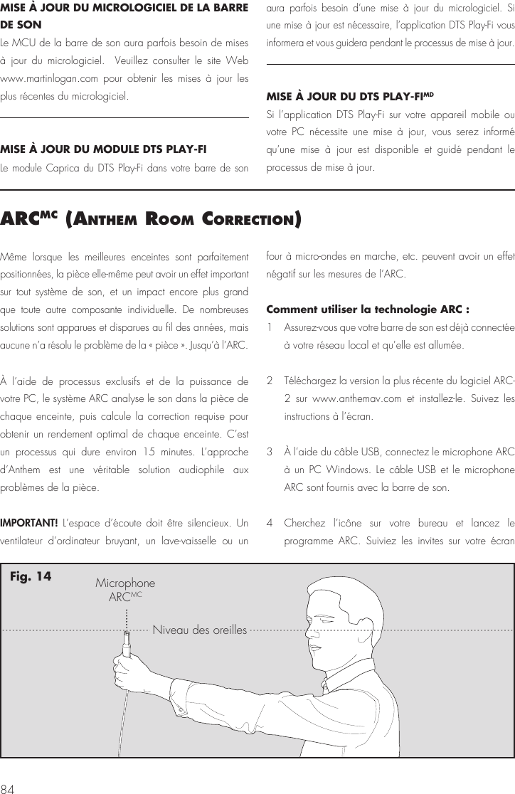 84arcmc (anthem room correctIon)M&ecirc;me lorsque les meilleures enceintes sont parfaitement positionn&eacute;es, la pi&egrave;ce elle-m&ecirc;me peut avoir un effet important sur tout syst&egrave;me de son, et un impact encore plus grand que toute autre composante individuelle. De nombreuses solutions sont apparues et disparues au fil des ann&eacute;es, mais aucune n&rsquo;a r&eacute;solu le probl&egrave;me de la &laquo; pi&egrave;ce &raquo;. Jusqu&rsquo;&agrave; l&rsquo;ARC.&Agrave; l&rsquo;aide de processus exclusifs et de la puissance de votre PC, le syst&egrave;me ARC analyse le son dans la pi&egrave;ce de chaque enceinte, puis calcule la correction requise pour obtenir un rendement optimal de chaque enceinte. C&rsquo;est un processus qui dure environ 15 minutes. L&rsquo;approche d&rsquo;Anthem est une v&eacute;ritable solution audiophile aux probl&egrave;mes de la pi&egrave;ce.IMPORTANT! L&rsquo;espace d&rsquo;&eacute;coute doit &ecirc;tre silencieux. Un ventilateur d&rsquo;ordinateur bruyant, un lave-vaisselle ou un four &agrave; micro-ondes en marche, etc. peuvent avoir un effet n&eacute;gatif sur les mesures de l&rsquo;ARC.Comment utiliser la technologie ARC : 1  Assurez-vous que votre barre de son est d&eacute;j&agrave; connect&eacute;e &agrave; votre r&eacute;seau local et qu&rsquo;elle est allum&eacute;e.2  T&eacute;l&eacute;chargez la version la plus r&eacute;cente du logiciel ARC-2 sur www.anthemav.com et installez-le. Suivez les instructions &agrave; l&rsquo;&eacute;cran.3  &Agrave; l&rsquo;aide du c&acirc;ble USB, connectez le microphone ARC &agrave; un PC Windows. Le c&acirc;ble USB et le microphone ARC sont fournis avec la barre de son.4  Cherchez l&rsquo;ic&ocirc;ne sur votre bureau et lancez le programme ARC. Suiviez les invites sur votre &eacute;cran MicrophoneARCMCNiveau des oreillesFig. 14MISE &Agrave; JOUR DU MICROLOGICIEL DE LA BARRE DE SONLe MCU de la barre de son aura parfois besoin de mises &agrave; jour du micrologiciel.  Veuillez consulter le site Web www.martinlogan.com pour obtenir les mises &agrave; jour les plus r&eacute;centes du micrologiciel. MISE &Agrave; JOUR DU MODULE DTS PLAY-FILe module Caprica du DTS Play-Fi dans votre barre de son aura parfois besoin d&rsquo;une mise &agrave; jour du micrologiciel. Si une mise &agrave; jour est n&eacute;cessaire, l&rsquo;application DTS Play-Fi vous informera et vous guidera pendant le processus de mise &agrave; jour.MISE &Agrave; JOUR DU DTS PLAY-FIMDSi l&rsquo;application DTS Play-Fi sur votre appareil mobile ou votre PC n&eacute;cessite une mise &agrave; jour, vous serez inform&eacute; qu&rsquo;une mise &agrave; jour est disponible et guid&eacute; pendant le processus de mise &agrave; jour.