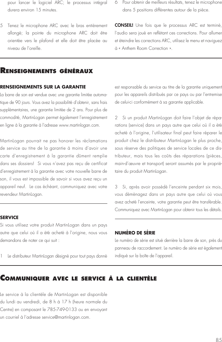 85RENSEIGNEMENTS SUR LA GARANTIE La barre de son est vendue avec une garantie limit&eacute;e automa-tique de 90 jours. Vous avez la possibilit&eacute; d&rsquo;obtenir, sans frais suppl&eacute;mentaires, une garantie limit&eacute;e de 2 ans. Pour plus de commodit&eacute;, MartinLogan permet &eacute;galement l&rsquo;enregistrement en ligne &agrave; la garantie &agrave; l&rsquo;adresse www.martinlogan.com.MartinLogan pourrait ne pas honorer les r&eacute;clamations de service au titre de la garantie &agrave; moins d&rsquo;avoir une carte d&rsquo;enregistrement &agrave; la garantie d&ucirc;ment remplie dans ses dossiers!  Si vous n&rsquo;avez pas re&ccedil;u de certificat d&rsquo;enregistrement &agrave; la garantie avec votre nouvelle barre de son, il vous est impossible de savoir si vous avez re&ccedil;u un appareil neuf.  Le cas &eacute;ch&eacute;ant, communiquez avec votre revendeur MartinLogan.SERVICESi vous utilisez votre produit MartinLogan dans un pays autre que celui o&ugrave; il a &eacute;t&eacute; achet&eacute; &agrave; l&rsquo;origine, nous vous demandons de noter ce qui suit :1  Le distributeur MartinLogan d&eacute;sign&eacute; pour tout pays donn&eacute; est responsable du service au titre de la garantie uniquement pour les appareils distribu&eacute;s par ce pays ou par l&rsquo;entremise de celui-ci conform&eacute;ment &agrave; sa garantie applicable.2  Si un produit MartinLogan doit faire l&rsquo;objet de r&eacute;pa-rations (service) dans un pays autre que celui o&ugrave; il a &eacute;t&eacute; achet&eacute; &agrave; l&rsquo;origine, l&rsquo;utilisateur final peut faire r&eacute;parer le produit chez le distributeur MartinLogan le plus proche, sous r&eacute;serve des politiques de service locales de ce dis-tributeur, mais tous les co&ucirc;ts des r&eacute;parations (pi&egrave;ces, main-d&rsquo;&oelig;uvre et transport) seront assum&eacute;s par le propri&eacute;-taire du produit MartinLogan.3  Si, apr&egrave;s avoir poss&eacute;d&eacute; l&rsquo;enceinte pendant six mois, vous d&eacute;m&eacute;nagez dans un pays autre que celui o&ugrave; vous avez achet&eacute; l&rsquo;enceinte, votre garantie peut &ecirc;tre transf&eacute;rable.  Communiquez avec MartinLogan pour obtenir tous les d&eacute;tails.NUM&Eacute;RO DE S&Eacute;RIE Le num&eacute;ro de s&eacute;rie est situ&eacute; derri&egrave;re la barre de son, pr&egrave;s du panneau de raccordement. Le num&eacute;ro de s&eacute;rie est &eacute;galement indiqu&eacute; sur la bo&icirc;te de l&rsquo;appareil.renseIgnements g&eacute;n&eacute;rauxLe service &agrave; la client&egrave;le de MartinLogan est disponible du lundi au vendredi, de 8 h &agrave; 17 h (heure normale du Centre) en composant le 785-749-0133 ou en envoyant un courriel &agrave; l&rsquo;adresse service@martinlogan.com.communIquer avec le servIce &Agrave; la clIent&egrave;lepour lancer le logiciel ARC; le processus int&eacute;gral durera environ 15 minutes.5  Tenez le microphone ARC avec le bras enti&egrave;rement allong&eacute;; la pointe du microphone ARC doit &ecirc;tre orient&eacute;e vers le plafond et elle doit &ecirc;tre plac&eacute;e au niveau de l&rsquo;oreille.6  Pour obtenir de meilleurs r&eacute;sultats, tenez le microphone dans 5 positions diff&eacute;rentes autour de la pi&egrave;ce.CONSEIL!  Une fois que le processus ARC est termin&eacute;, l&rsquo;audio sera jou&eacute; en refl&eacute;tant ces corrections. Pour allumer et &eacute;teindre les corrections ARC, utilisez le menu et naviguez &agrave; &laquo; Anthem Room Correction &raquo;. 