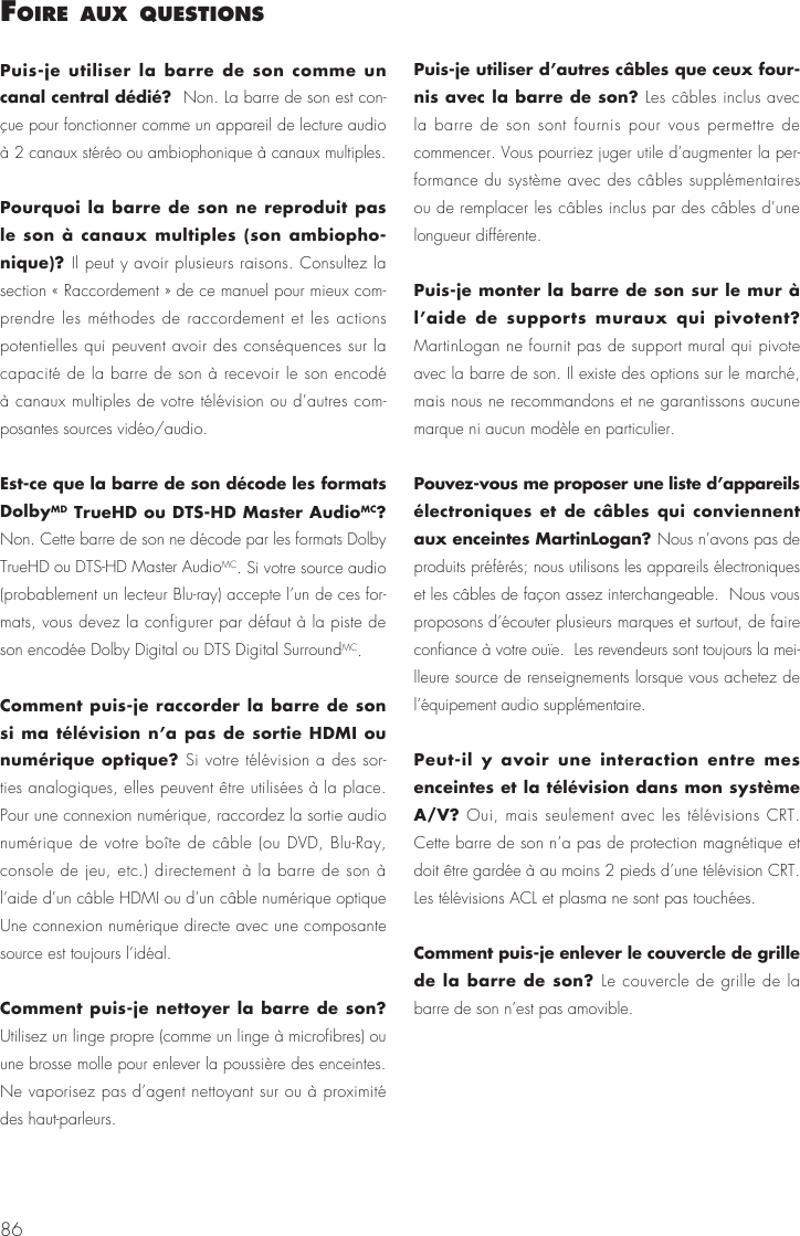 86Puis-je utiliser la barre de son comme un canal central d&eacute;di&eacute;?  Non. La barre de son est con-&ccedil;ue pour fonctionner comme un appareil de lecture audio &agrave; 2 canaux st&eacute;r&eacute;o ou ambiophonique &agrave; canaux multiples.Pourquoi la barre de son ne reproduit pas le son &agrave; canaux multiples (son ambiopho-nique)? Il peut y avoir plusieurs raisons. Consultez la section &laquo; Raccordement &raquo; de ce manuel pour mieux com-prendre les m&eacute;thodes de raccordement et les actions potentielles qui peuvent avoir des cons&eacute;quences sur la capacit&eacute; de la barre de son &agrave; recevoir le son encod&eacute; &agrave; canaux multiples de votre t&eacute;l&eacute;vision ou d&rsquo;autres com-posantes sources vid&eacute;o/audio.Est-ce que la barre de son d&eacute;code les formats DolbyMD TrueHD ou DTS-HD Master AudioMC? Non. Cette barre de son ne d&eacute;code par les formats Dolby TrueHD ou DTS-HD Master AudioMC. Si votre source audio (probablement un lecteur Blu-ray) accepte l&rsquo;un de ces for-mats, vous devez la configurer par d&eacute;faut &agrave; la piste de son encod&eacute;e Dolby Digital ou DTS Digital SurroundMC.Comment puis-je raccorder la barre de son si ma t&eacute;l&eacute;vision n&rsquo;a pas de sortie HDMI ou num&eacute;rique optique? Si votre t&eacute;l&eacute;vision a des sor-ties analogiques, elles peuvent &ecirc;tre utilis&eacute;es &agrave; la place.  Pour une connexion num&eacute;rique, raccordez la sortie audio num&eacute;rique de votre bo&icirc;te de c&acirc;ble (ou DVD, Blu-Ray, console de jeu, etc.) directement &agrave; la barre de son &agrave; l&rsquo;aide d&rsquo;un c&acirc;ble HDMI ou d&rsquo;un c&acirc;ble num&eacute;rique optique Une connexion num&eacute;rique directe avec une composante source est toujours l&rsquo;id&eacute;al.Comment puis-je nettoyer la barre de son? Utilisez un linge propre (comme un linge &agrave; microfibres) ou une brosse molle pour enlever la poussi&egrave;re des enceintes.  Ne vaporisez pas d&rsquo;agent nettoyant sur ou &agrave; proximit&eacute; des haut-parleurs.Puis-je utiliser d&rsquo;autres c&acirc;bles que ceux four-nis avec la barre de son? Les c&acirc;bles inclus avec la barre de son sont fournis pour vous permettre de commencer. Vous pourriez juger utile d&rsquo;augmenter la per-formance du syst&egrave;me avec des c&acirc;bles suppl&eacute;mentaires ou de remplacer les c&acirc;bles inclus par des c&acirc;bles d&rsquo;une longueur diff&eacute;rente.Puis-je monter la barre de son sur le mur &agrave; l&rsquo;aide de supports muraux qui pivotent? MartinLogan ne fournit pas de support mural qui pivote avec la barre de son. Il existe des options sur le march&eacute;, mais nous ne recommandons et ne garantissons aucune marque ni aucun mod&egrave;le en particulier.Pouvez-vous me proposer une liste d&rsquo;appareils &eacute;lectroniques et de c&acirc;bles qui conviennent aux enceintes MartinLogan? Nous n&rsquo;avons pas de produits pr&eacute;f&eacute;r&eacute;s; nous utilisons les appareils &eacute;lectroniques et les c&acirc;bles de fa&ccedil;on assez interchangeable.  Nous vous proposons d&rsquo;&eacute;couter plusieurs marques et surtout, de faire confiance &agrave; votre ou&iuml;e.  Les revendeurs sont toujours la mei-lleure source de renseignements lorsque vous achetez de l&rsquo;&eacute;quipement audio suppl&eacute;mentaire.Peut-il y avoir une interaction entre mes enceintes et la t&eacute;l&eacute;vision dans mon syst&egrave;me A/V? Oui, mais seulement avec les t&eacute;l&eacute;visions CRT. Cette barre de son n&rsquo;a pas de protection magn&eacute;tique et doit &ecirc;tre gard&eacute;e &agrave; au moins 2 pieds d&rsquo;une t&eacute;l&eacute;vision CRT. Les t&eacute;l&eacute;visions ACL et plasma ne sont pas touch&eacute;es.Comment puis-je enlever le couvercle de grille de la barre de son? Le couvercle de grille de la barre de son n&rsquo;est pas amovible.foIre aux questIons