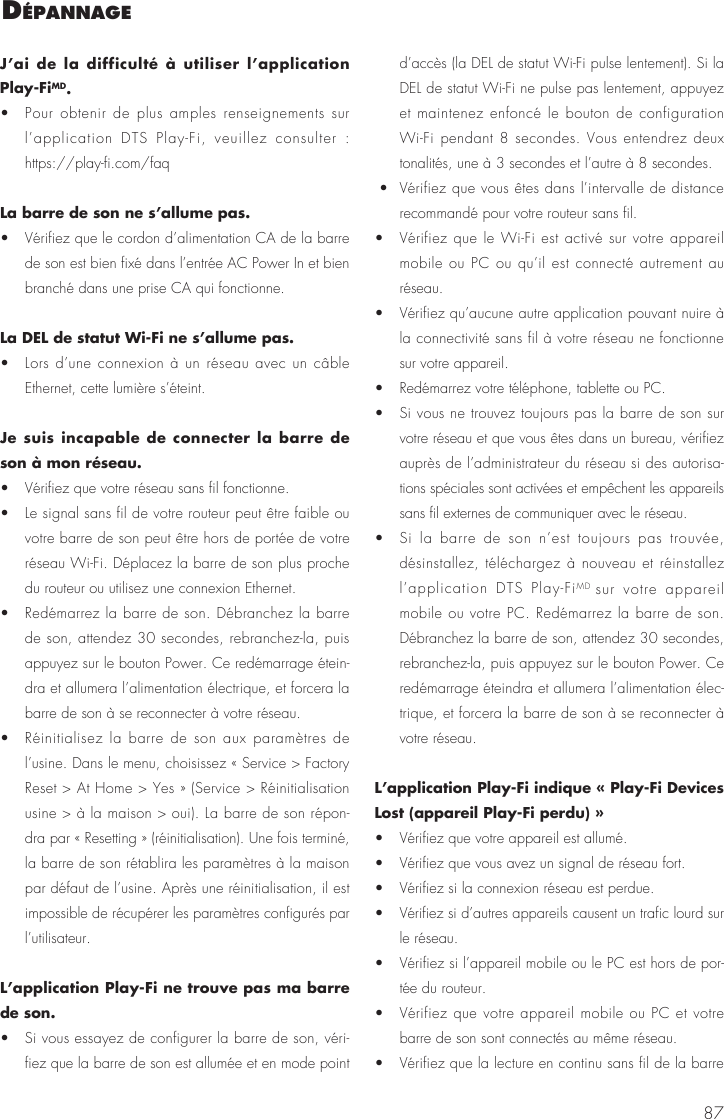87J&rsquo;ai de la difficult&eacute; &agrave; utiliser l&rsquo;application Play-FiMD. &bull;  Pour obtenir de plus amples renseignements sur l&rsquo;application DTS Play-Fi, veuillez consulter : https://play-fi.com/faqLa barre de son ne s&rsquo;allume pas.&bull;  V&eacute;rifiez que le cordon d&rsquo;alimentation CA de la barre de son est bien fix&eacute; dans l&rsquo;entr&eacute;e AC Power In et bien branch&eacute; dans une prise CA qui fonctionne.La DEL de statut Wi-Fi ne s&rsquo;allume pas.&bull;  Lors d&rsquo;une connexion &agrave; un r&eacute;seau avec un c&acirc;ble Ethernet, cette lumi&egrave;re s&rsquo;&eacute;teint. Je suis incapable de connecter la barre de son &agrave; mon r&eacute;seau.&bull;  V&eacute;rifiez que votre r&eacute;seau sans fil fonctionne. &bull;  Le signal sans fil de votre routeur peut &ecirc;tre faible ou votre barre de son peut &ecirc;tre hors de port&eacute;e de votre r&eacute;seau Wi-Fi. D&eacute;placez la barre de son plus proche du routeur ou utilisez une connexion Ethernet. &bull;  Red&eacute;marrez la barre de son. D&eacute;branchez la barre de son, attendez 30 secondes, rebranchez-la, puis appuyez sur le bouton Power. Ce red&eacute;marrage &eacute;tein-dra et allumera l&rsquo;alimentation &eacute;lectrique, et forcera la barre de son &agrave; se reconnecter &agrave; votre r&eacute;seau. &bull;  R&eacute;initialisez la barre de son aux param&egrave;tres de l&rsquo;usine. Dans le menu, choisissez &laquo; Service > Factory Reset > At Home > Yes &raquo; (Service > R&eacute;initialisation usine > &agrave; la maison > oui). La barre de son r&eacute;pon-dra par &laquo; Resetting &raquo; (r&eacute;initialisation). Une fois termin&eacute;, la barre de son r&eacute;tablira les param&egrave;tres &agrave; la maison par d&eacute;faut de l&rsquo;usine. Apr&egrave;s une r&eacute;initialisation, il est impossible de r&eacute;cup&eacute;rer les param&egrave;tres configur&eacute;s par l&rsquo;utilisateur.L&rsquo;application Play-Fi ne trouve pas ma barre de son. &bull;  Si vous essayez de configurer la barre de son, v&eacute;ri-fiez que la barre de son est allum&eacute;e et en mode point d&rsquo;acc&egrave;s (la DEL de statut Wi-Fi pulse lentement). Si la DEL de statut Wi-Fi ne pulse pas lentement, appuyez et maintenez enfonc&eacute; le bouton de configuration Wi-Fi pendant 8 secondes. Vous entendrez deux tonalit&eacute;s, une &agrave; 3 secondes et l&rsquo;autre &agrave; 8 secondes.  &bull;  V&eacute;rifiez que vous &ecirc;tes dans l&rsquo;intervalle de distance recommand&eacute; pour votre routeur sans fil. &bull;  V&eacute;rifiez que le Wi-Fi est activ&eacute; sur votre appareil mobile ou PC ou qu&rsquo;il est connect&eacute; autrement au r&eacute;seau. &bull;  V&eacute;rifiez qu&rsquo;aucune autre application pouvant nuire &agrave; la connectivit&eacute; sans fil &agrave; votre r&eacute;seau ne fonctionne sur votre appareil. &bull;  Red&eacute;marrez votre t&eacute;l&eacute;phone, tablette ou PC. &bull;  Si vous ne trouvez toujours pas la barre de son sur votre r&eacute;seau et que vous &ecirc;tes dans un bureau, v&eacute;rifiez aupr&egrave;s de l&rsquo;administrateur du r&eacute;seau si des autorisa-tions sp&eacute;ciales sont activ&eacute;es et emp&ecirc;chent les appareils sans fil externes de communiquer avec le r&eacute;seau. &bull;  Si la barre de son n&rsquo;est toujours pas trouv&eacute;e, d&eacute;sinstallez, t&eacute;l&eacute;chargez &agrave; nouveau et r&eacute;installez l&rsquo;application DTS Play-FiMD  sur votre appareil mobile ou votre PC. Red&eacute;marrez la barre de son. D&eacute;branchez la barre de son, attendez 30 secondes, rebranchez-la, puis appuyez sur le bouton Power. Ce red&eacute;marrage &eacute;teindra et allumera l&rsquo;alimentation &eacute;lec-trique, et forcera la barre de son &agrave; se reconnecter &agrave; votre r&eacute;seau.L&rsquo;application Play-Fi indique &laquo; Play-Fi Devices Lost (appareil Play-Fi perdu) &raquo; &bull;  V&eacute;rifiez que votre appareil est allum&eacute;. &bull;  V&eacute;rifiez que vous avez un signal de r&eacute;seau fort. &bull;  V&eacute;rifiez si la connexion r&eacute;seau est perdue. &bull;  V&eacute;rifiez si d&rsquo;autres appareils causent un trafic lourd sur le r&eacute;seau.  &bull;  V&eacute;rifiez si l&rsquo;appareil mobile ou le PC est hors de por-t&eacute;e du routeur. &bull;  V&eacute;rifiez que votre appareil mobile ou PC et votre barre de son sont connect&eacute;s au m&ecirc;me r&eacute;seau. &bull;  V&eacute;rifiez que la lecture en continu sans fil de la barre d&eacute;Pannage