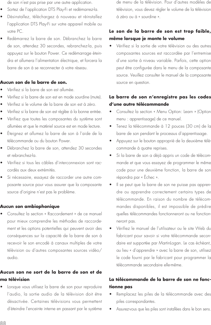 88de son n&rsquo;est pas prise par une autre application. &bull;  Sortez de l&rsquo;application DTS Play-Fi et red&eacute;marrez-la. &bull;  D&eacute;sinstallez, t&eacute;l&eacute;chargez &agrave; nouveau et r&eacute;installez l&rsquo;application DTS Play-Fi sur votre appareil mobile ou votre PC. &bull;  Red&eacute;marrez la barre de son. D&eacute;branchez la barre de son, attendez 30 secondes, rebranchez-la, puis appuyez sur le bouton Power. Ce red&eacute;marrage &eacute;tein-dra et allumera l&rsquo;alimentation &eacute;lectrique, et forcera la barre de son &agrave; se reconnecter &agrave; votre r&eacute;seau.Aucun son de la barre de son. &bull;  V&eacute;rifiez si la barre de son est allum&eacute;e. &bull;  V&eacute;rifiez si la barre de son est en mode sourdine (mute). &bull;  V&eacute;rifiez si le volume de la barre de son est &agrave; z&eacute;ro. &bull;  V&eacute;rifiez si la barre de son est r&eacute;gl&eacute;e &agrave; la bonne entr&eacute;e. &bull;  V&eacute;rifiez que toutes les composantes du syst&egrave;me sont allum&eacute;es et que le mat&eacute;riel source est en mode lecture. &bull;  &Eacute;teignez et allumez la barre de son &agrave; l&rsquo;aide de la t&eacute;l&eacute;commande ou du bouton Power. &bull;  D&eacute;branchez la barre de son, attendez 30 secondes et rebranchez-la. &bull;  V&eacute;rifiez si tous les c&acirc;bles d&rsquo;interconnexion sont rac-cord&eacute;s aux deux extr&eacute;mit&eacute;s. &bull;  Si n&eacute;cessaire, essayez de raccorder une autre com-posante source pour vous assurer que la composante source d&rsquo;origine n&rsquo;est pas le probl&egrave;me.Aucun son ambiophonique &bull;  Consultez la section &laquo; Raccordement &raquo; de ce manuel pour mieux comprendre les m&eacute;thodes de raccorde-ment et les options potentielles qui peuvent avoir des cons&eacute;quences sur la capacit&eacute; de la barre de son &agrave; recevoir le son encod&eacute; &agrave; canaux multiples de votre t&eacute;l&eacute;vision ou d&rsquo;autres composantes sources vid&eacute;o/audio.Aucun son ne sort de la barre de son et de ma t&eacute;l&eacute;vision &bull;  Lorsque vous utilisez la barre de son pour reproduire l&rsquo;audio, la sortie audio de la t&eacute;l&eacute;vision doit &ecirc;tre d&eacute;sactiv&eacute;e. Certaines t&eacute;l&eacute;visions vous permettent d&rsquo;&eacute;teindre l&rsquo;enceinte interne en passant par le syst&egrave;me de menu de la t&eacute;l&eacute;vision. Pour d&rsquo;autres mod&egrave;les de t&eacute;l&eacute;vision, vous devez r&eacute;gler le volume de la t&eacute;l&eacute;vision &agrave; z&eacute;ro ou &agrave; &laquo; sourdine &raquo;.Le son de la barre de son est trop faible, m&ecirc;me lorsque je monte le volume &bull;  V&eacute;rifiez si la sortie de votre t&eacute;l&eacute;vision ou des autres composantes sources est raccord&eacute;e par l&rsquo;entremise d&rsquo;une sortie &agrave; niveau variable. Parfois, cette option peut &ecirc;tre configur&eacute;e dans le menu de la composante source. Veuillez consulter le manuel de la composante source en question.La barre de son n&rsquo;enregistre pas les codes d&rsquo;une autre t&eacute;l&eacute;commande  &bull;  Consultez la section &laquo; Menu Option: Learn &raquo; (Option menu : apprentissage) de ce manuel. &bull;  Tenez la t&eacute;l&eacute;commande &agrave; 12 pouces (30 cm) de la barre de son pendant le processus d&rsquo;apprentissage. &bull;  Appuyez sur le bouton appropri&eacute; de la deuxi&egrave;me t&eacute;l&eacute;-commande &agrave; quatre reprises. &bull;  Si la barre de son a d&eacute;j&agrave; appris un code de t&eacute;l&eacute;com-mande et que vous essayez de programmer le m&ecirc;me code pour une deuxi&egrave;me fonction, la barre de son r&eacute;pondra par &laquo; &Eacute;chec &raquo;. &bull;  Il se peut que la barre de son ne puisse pas appren-dre ou apprendre correctement certains types de t&eacute;l&eacute;commande. En raison du nombre de t&eacute;l&eacute;com-mandes disponibles, il est impossible de pr&eacute;dire quelles t&eacute;l&eacute;commandes fonctionneront ou ne fonction-neront pas. &bull;  V&eacute;rifiez le manuel de l&rsquo;utilisateur ou le site Web du fabricant pour savoir si votre t&eacute;l&eacute;commande secon-daire est support&eacute;e par MartinLogan. Le cas &eacute;ch&eacute;ant, au lieu &laquo; d&rsquo;apprendre &raquo; avec la barre de son, utilisez le code fourni par le fabricant pour programmer la t&eacute;l&eacute;commande secondaire elle-m&ecirc;me.La t&eacute;l&eacute;commande de la barre de son ne fonc-tionne pas &bull;  Remplacez les piles de la t&eacute;l&eacute;commande avec des piles correspondantes. &bull;  Assurez-vous que les piles sont install&eacute;es dans le bon sens.
