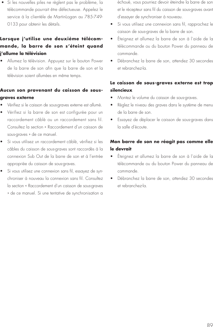 89 &bull;  Si les nouvelles piles ne r&egrave;glent pas le probl&egrave;me, la t&eacute;l&eacute;commande pourrait &ecirc;tre d&eacute;fectueuse. Appelez le service &agrave; la client&egrave;le de MartinLogan au 785-749-0133 pour obtenir les d&eacute;tails. Lorsque j&rsquo;utilise une deuxi&egrave;me t&eacute;l&eacute;com-mande, la barre de son s&rsquo;&eacute;teint quand j&rsquo;allume la t&eacute;l&eacute;vision &bull;  Allumez la t&eacute;l&eacute;vision. Appuyez sur le bouton Power de la barre de son afin que la barre de son et la t&eacute;l&eacute;vision soient allum&eacute;es en m&ecirc;me temps.Aucun son provenant du caisson de sous-graves externe &bull;  V&eacute;rifiez si le caisson de sous-graves externe est allum&eacute;. &bull;  V&eacute;rifiez si la barre de son est configur&eacute;e pour un raccordement c&acirc;bl&eacute; ou un raccordement sans fil. Consultez la section &laquo; Raccordement d&rsquo;un caisson de sous-graves &raquo; de ce manuel. &bull;  Si vous utilisez un raccordement c&acirc;bl&eacute;, v&eacute;rifiez si les c&acirc;bles du caisson de sous-graves sont raccord&eacute;s &agrave; la connexion Sub Out de la barre de son et &agrave; l&rsquo;entr&eacute;e appropri&eacute;e du caisson de sous-graves. &bull;  Si vous utilisez une connexion sans fil, essayez de syn-chroniser &agrave; nouveau la connexion sans fil. Consultez la section &laquo; Raccordement d&rsquo;un caisson de sous-graves &raquo; de ce manuel. Si une tentative de synchronisation a &eacute;chou&eacute;, vous pourriez devoir &eacute;teindre la barre de son et le r&eacute;cepteur sans fil du caisson de sous-graves avant d&rsquo;essayer de synchroniser &agrave; nouveau. &bull;  Si vous utilisez une connexion sans fil, rapprochez le caisson de sous-graves de la barre de son. &bull;  &Eacute;teignez et allumez la barre de son &agrave; l&rsquo;aide de la t&eacute;l&eacute;commande ou du bouton Power du panneau de commande. &bull;  D&eacute;branchez la barre de son, attendez 30 secondes et rebranchez-la.Le caisson de sous-graves externe est trop silencieux &bull;  Montez le volume du caisson de sous-graves. &bull;  R&eacute;glez le niveau des graves dans le syst&egrave;me de menu de la barre de son. &bull;  Essayez de d&eacute;placer le caisson de sous-graves dans la salle d&rsquo;&eacute;coute.Mon barre de son ne r&eacute;agit pas comme elle le devrait &bull;  &Eacute;teignez et allumez la barre de son &agrave; l&rsquo;aide de la t&eacute;l&eacute;commande ou du bouton Power du panneau de commande. &bull;  D&eacute;branchez la barre de son, attendez 30 secondes et rebranchez-la.
