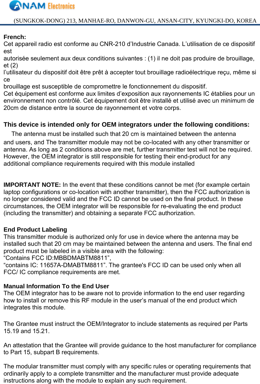 (SUNGKOK-DONG) 213, MANHAE-RO, DANWON-GU, ANSAN-CITY, KYUNGKI-DO, KOREA French: Cet appareil radio est conforme au CNR-210 d’Industrie Canada. L’utilisation de ce dispositif est autorisée seulement aux deux conditions suivantes : (1) il ne doit pas produire de brouillage, et (2) l’utilisateur du dispositif doit être prêt à accepter tout brouillage radioélectrique reçu, même si ce brouillage est susceptible de compromettre le fonctionnement du dispositif. Cet équipement est conforme aux limites d’exposition aux rayonnements IC établies pour un environnement non contrôlé. Cet équipement doit être installé et utilisé avec un minimum de 20cm de distance entre la source de rayonnement et votre corps.  This device is intended only for OEM integrators under the following conditions: 　 The antenna must be installed such that 20 cm is maintained between the antenna and users, and The transmitter module may not be co-located with any other transmitter or antenna. As long as 2 conditions above are met, further transmitter test will not be required. However, the OEM integrator is still responsible for testing their end-product for any additional compliance requirements required with this module installed   IMPORTANT NOTE: In the event that these conditions cannot be met (for example certain laptop configurations or co-location with another transmitter), then the FCC authorization is no longer considered valid and the FCC ID cannot be used on the final product. In these circumstances, the OEM integrator will be responsible for re-evaluating the end product (including the transmitter) and obtaining a separate FCC authorization.  End Product Labeling This transmitter module is authorized only for use in device where the antenna may be installed such that 20 cm may be maintained between the antenna and users. The final end product must be labeled in a visible area with the following: “Contains FCC ID:MBBDMABTM8811”, “contains IC: 11657A-DMABTM8811”. The grantee&apos;s FCC ID can be used only when all FCC/ IC compliance requirements are met.  Manual Information To the End User The OEM integrator has to be aware not to provide information to the end user regarding how to install or remove this RF module in the user’s manual of the end product which integrates this module.  The Grantee must instruct the OEM/Integrator to include statements as required per Parts 15.19 and 15.21.  An attestation that the Grantee will provide guidance to the host manufacturer for compliance to Part 15, subpart B requirements.  The modular transmitter must comply with any specific rules or operating requirements that ordinarily apply to a complete transmitter and the manufacturer must provide adequate instructions along with the module to explain any such requirement.   