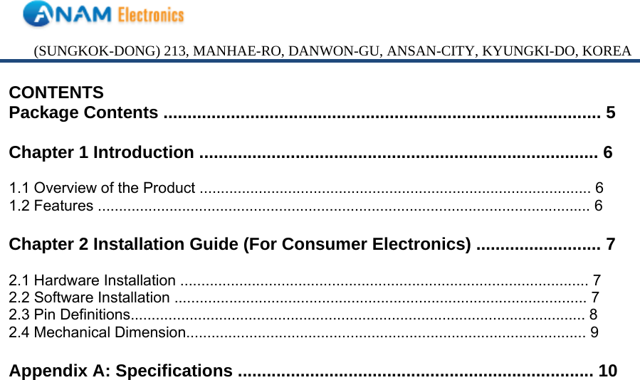 (SUNGKOK-DONG) 213, MANHAE-RO, DANWON-GU, ANSAN-CITY, KYUNGKI-DO, KOREA CONTENTS Package Contents ........................................................................................... 5  Chapter 1 Introduction ................................................................................... 6  1.1 Overview of the Product ............................................................................................. 6 1.2 Features ..................................................................................................................... 6  Chapter 2 Installation Guide (For Consumer Electronics) .......................... 7  2.1 Hardware Installation ................................................................................................. 7 2.2 Software Installation .................................................................................................. 7 2.3 Pin Definitions............................................................................................................ 8 2.4 Mechanical Dimension............................................................................................... 9  Appendix A: Specifications .......................................................................... 10                            