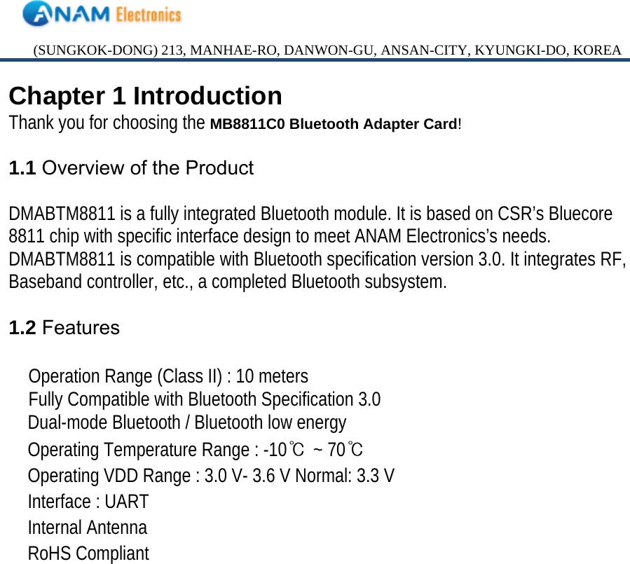 (SUNGKOK-DONG) 213, MANHAE-RO, DANWON-GU, ANSAN-CITY, KYUNGKI-DO, KOREA Chapter 1 Introduction Thank you for choosing the MB8811C0 Bluetooth Adapter Card!  1.1 Overview of the Product  DMABTM8811 is a fully integrated Bluetooth module. It is based on CSR’s Bluecore 8811 chip with specific interface design to meet ANAM Electronics’s needs. DMABTM8811 is compatible with Bluetooth specification version 3.0. It integrates RF, Baseband controller, etc., a completed Bluetooth subsystem.  1.2 Features  Operation Range (Class II) : 10 meters Fully Compatible with Bluetooth Specification 3.0 　 Dual-mode Bluetooth / Bluetooth low energy 　 Operating Temperature Range : -10℃ ~ 70℃ 　 Operating VDD Range : 3.0 V- 3.6 V Normal: 3.3 V 　 Interface : UART 　 Internal Antenna 　 RoHS Compliant                   