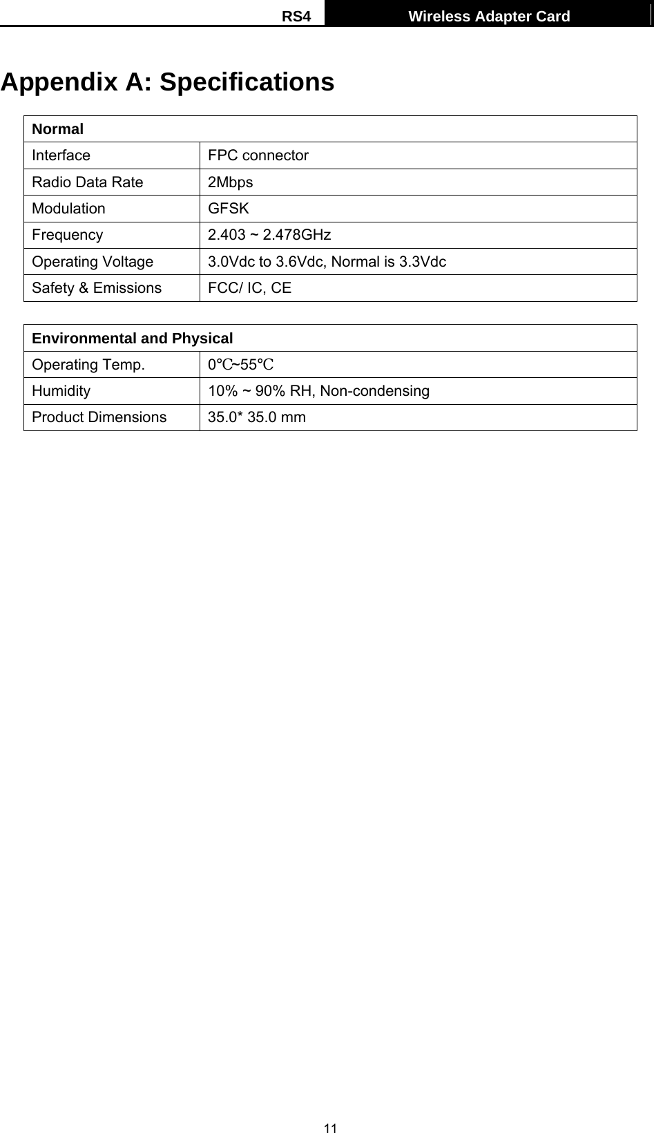 RS4  Wireless Adapter Card   11Appendix A: Specifications Normal Interface FPC connector Radio Data Rate  2Mbps Modulation GFSK Frequency  2.403 ~ 2.478GHz Operating Voltage  3.0Vdc to 3.6Vdc, Normal is 3.3Vdc Safety &amp; Emissions  FCC/ IC, CE  Environmental and Physical Operating Temp.  0℃~55℃ Humidity  10% ~ 90% RH, Non-condensing Product Dimensions  35.0* 35.0 mm 