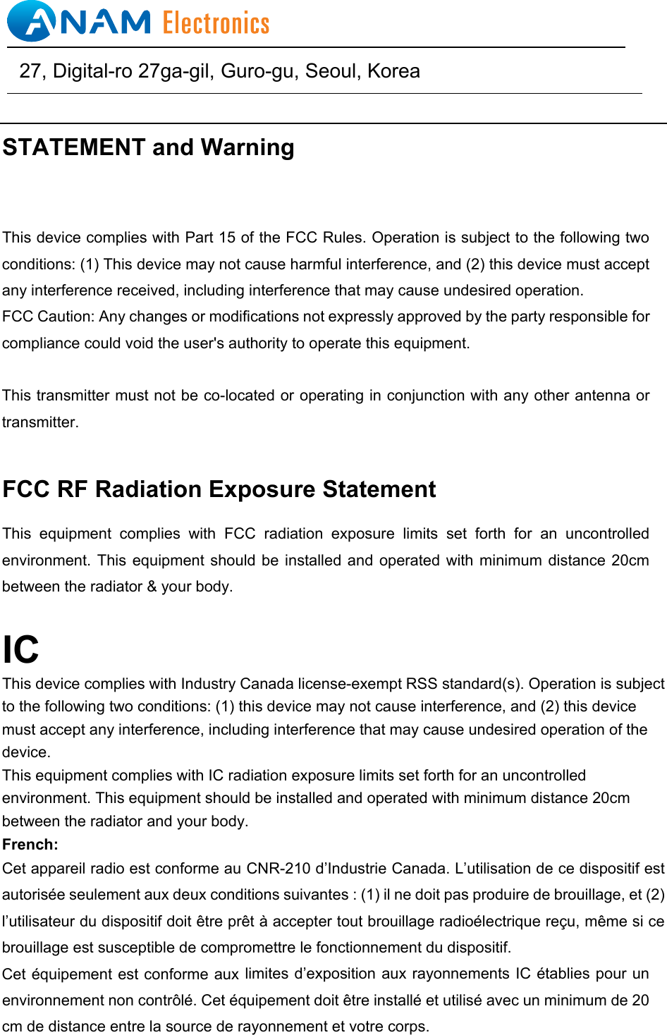 STATEMENT and Warning This device complies with Part 15 of the FCC Rules. Operation is subject to the following two conditions: (1) This device may not cause harmful interference, and (2) this device must accept any interference received, including interference that may cause undesired operation. FCC Caution: Any changes or modifications not expressly approved by the party responsible for compliance could void the user's authority to operate this equipment. This transmitter must not be co-located or operating in conjunction with any other antenna or transmitter. FCC RF Radiation Exposure Statement This  equipment  complies  with  FCC  radiation  exposure  limits  set  forth  for  an  uncontrolled environment. This  equipment should  be installed  and operated  with minimum  distance 20cm between the radiator &amp; your body. ICThis device complies with Industry Canada license-exempt RSS standard(s). Operation is subject to the following two conditions: (1) this device may not cause interference, and (2) this device must accept any interference, including interference that may cause undesired operation of the device. This equipment complies with IC radiation exposure limits set forth for an uncontrolled environment. This equipment should be installed and operated with minimum distance 20cm between the radiator and your body. French:Cet appareil radio est conforme au CNR-210 d&rsquo;Industrie Canada. L&rsquo;utilisation de ce dispositif est autoris&eacute;e seulement aux deux conditions suivantes : (1) il ne doit pas produire de brouillage, et (2) l&rsquo;utilisateur du dispositif doit &ecirc;tre pr&ecirc;t &agrave; accepter tout brouillage radio&eacute;lectrique re&ccedil;u, m&ecirc;me si ce brouillage est susceptible de compromettre le fonctionnement du dispositif. Cet &eacute;quipement est conforme aux limites d&rsquo;exposition aux rayonnements IC &eacute;tablies pour un environnement non contr&ocirc;l&eacute;. Cet &eacute;quipement doit &ecirc;tre install&eacute; et utilis&eacute; avec un minimum de 20 cm de distance entre la source de rayonnement et votre corps.                                                27, Digital-ro 27ga-gil, Guro-gu, Seoul, Korea   