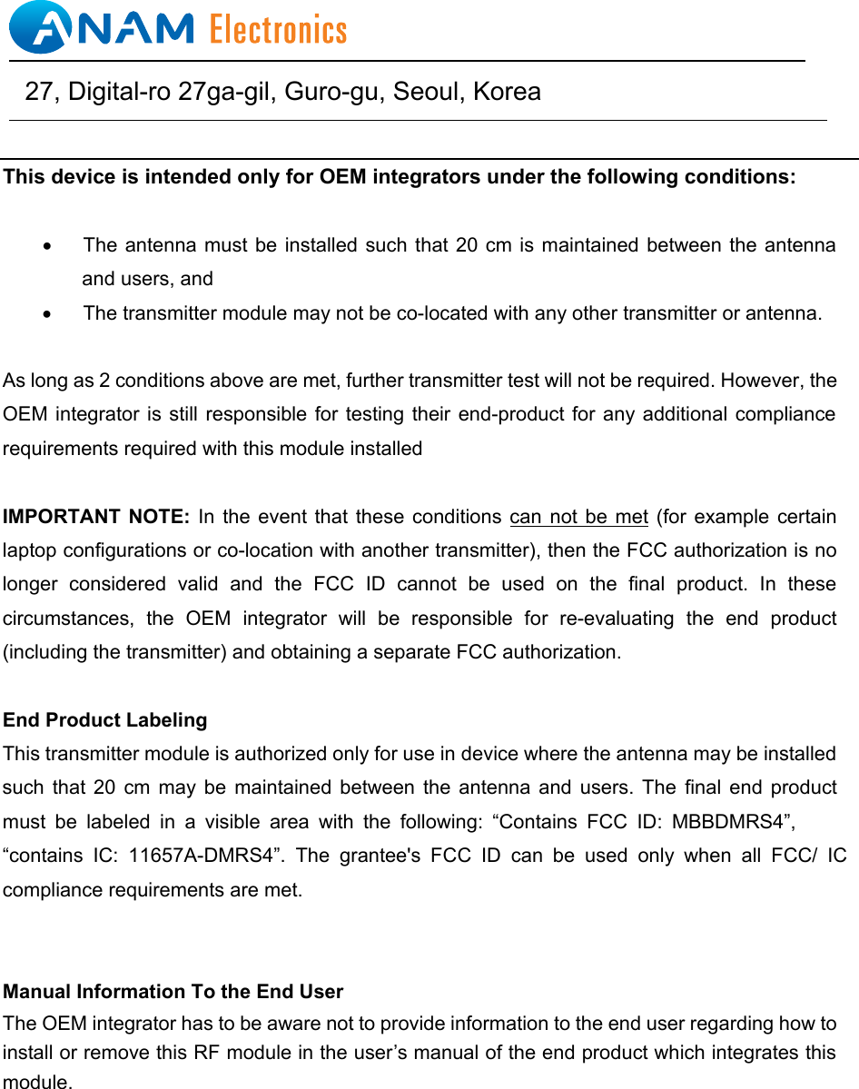 This device is intended only for OEM integrators under the following conditions: &bull;  The antenna  must be installed such  that 20 cm  is maintained between  the antenna and users, and   &bull; The transmitter module may not be co-located with any other transmitter or antenna.   As long as 2 conditions above are met, further transmitter test will not be required. However, the OEM integrator  is still responsible for  testing their end-product for  any additional compliance requirements required with this module installed IMPORTANT  NOTE: In  the  event that  these conditions can not  be met (for example certain laptop configurations or co-location with another transmitter), then the FCC authorization is no longer  considered  valid  and  the  FCC  ID  cannot  be  used  on  the  final  product.  In  these circumstances,  the  OEM  integrator  will  be  responsible  for  re-evaluating  the end product(including the transmitter) and obtaining a separate FCC authorization. End Product Labeling This transmitter module is authorized only for use in device where the antenna may be installed such  that  20  cm  may  be maintained between the  antenna  and  users.  The  final  end  product must  be labeled  in  a  visible  area  with  the  following:  &ldquo;Contains  FCC  ID:  MBBDMRS4&rdquo;, &ldquo;contains  IC: 11657A-DMRS4&rdquo;.  The grantee's FCC  ID  can be  used  only  when all  FCC/  IC compliance requirements are met. Manual Information To the End User The OEM integrator has to be aware not to provide information to the end user regarding how to install or remove this RF module in the user&rsquo;s manual of the end product which integrates this module.                                    27, Digital-ro 27ga-gil, Guro-gu, Seoul, Korea   