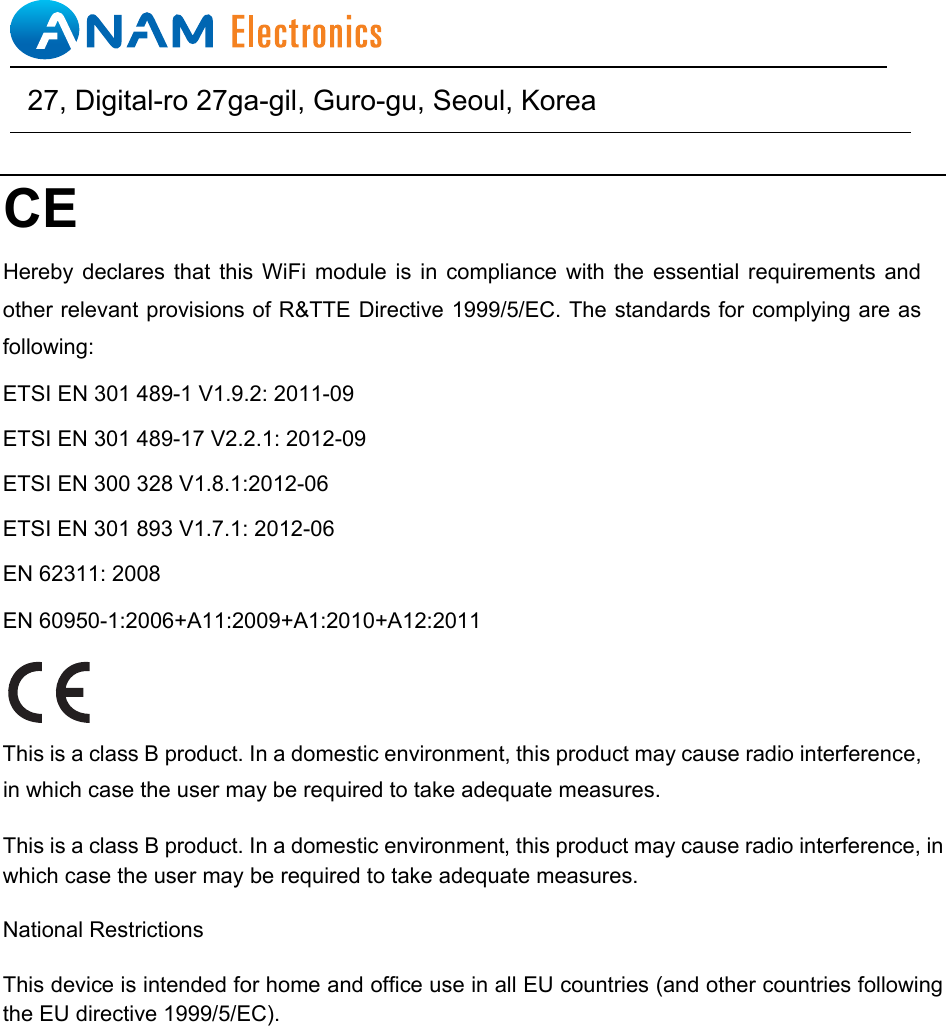 CE   Hereby  declares that  this  WiFi  module  is  in  compliance with the  essential  requirements and other relevant provisions of R&amp;TTE Directive 1999/5/EC. The standards for complying are as following: ETSI EN 301 489-1 V1.9.2: 2011-09 ETSI EN 301 489-17 V2.2.1: 2012-09 ETSI EN 300 328 V1.8.1:2012-06 ETSI EN 301 893 V1.7.1: 2012-06 EN 62311: 2008 EN 60950-1:2006+A11:2009+A1:2010+A12:2011 This is a class B product. In a domestic environment, this product may cause radio interference, in which case the user may be required to take adequate measures. This is a class B product. In a domestic environment, this product may cause radio interference, in which case the user may be required to take adequate measures.   National Restrictions   This device is intended for home and office use in all EU countries (and other countries following the EU directive 1999/5/EC).                                      27, Digital-ro 27ga-gil, Guro-gu, Seoul, Korea   