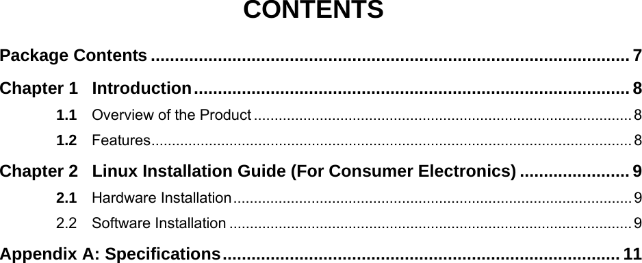   CONTENTS Package Contents .................................................................................................... 7Chapter 1Introduction........................................................................................... 81.1Overview of the Product ............................................................................................81.2Features..................................................................................................................... 8Chapter 2Linux Installation Guide (For Consumer Electronics) ....................... 92.1Hardware Installation................................................................................................. 92.2Software Installation .................................................................................................. 9Appendix A: Specifications................................................................................... 11
