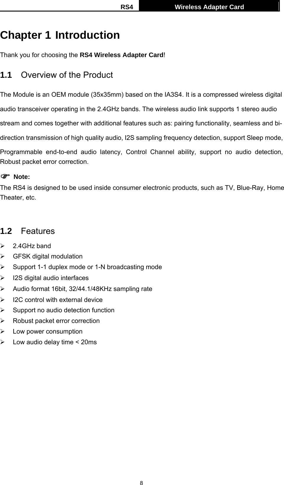 RS4  Wireless Adapter Card   8Chapter 1 Introduction Thank you for choosing the RS4 Wireless Adapter Card! 1.1  Overview of the Product The Module is an OEM module (35x35mm) based on the IA3S4. It is a compressed wireless digital   audio transceiver operating in the 2.4GHz bands. The wireless audio link supports 1 stereo audio   stream and comes together with additional features such as: pairing functionality, seamless and bi- direction transmission of high quality audio, I2S sampling frequency detection, support Sleep mode,   Programmable end-to-end audio latency, Control Channel ability, support no audio detection, Robust packet error correction. ) Note: The RS4 is designed to be used inside consumer electronic products, such as TV, Blue-Ray, Home Theater, etc.  1.2  Features &frac34; 2.4GHz band &frac34;  GFSK digital modulation &frac34;  Support 1-1 duplex mode or 1-N broadcasting mode &frac34;  I2S digital audio interfaces     &frac34;  Audio format 16bit, 32/44.1/48KHz sampling rate &frac34;  I2C control with external device &frac34;  Support no audio detection function &frac34;  Robust packet error correction &frac34;  Low power consumption &frac34;  Low audio delay time < 20ms   
