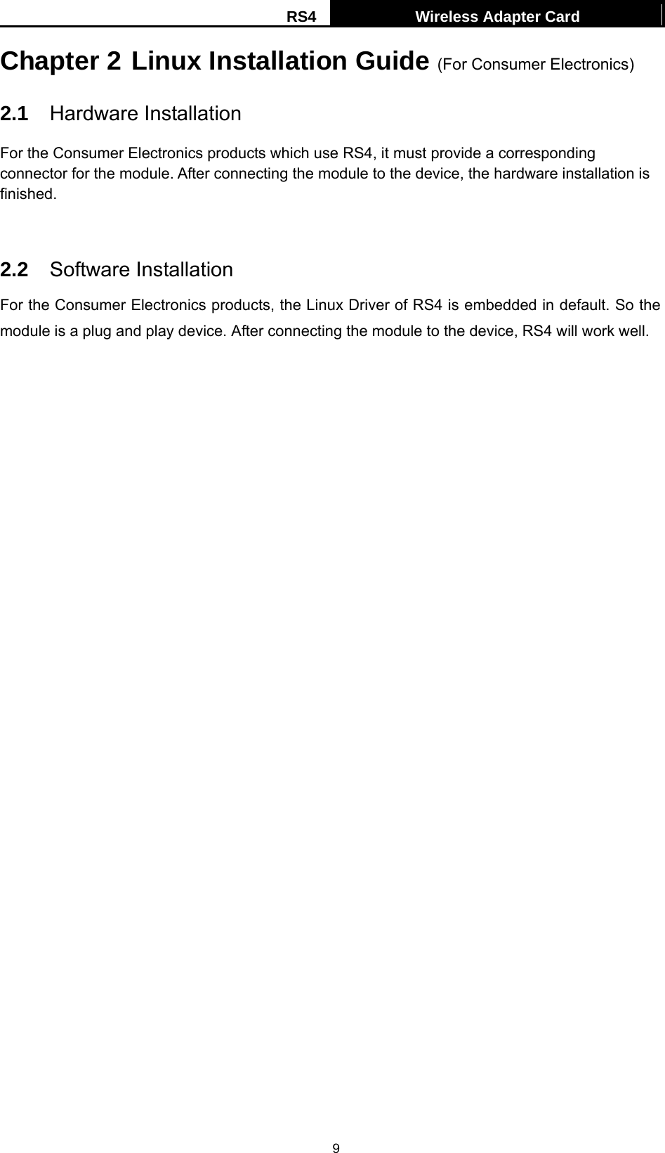RS4  Wireless Adapter Card   9Chapter 2 Linux Installation Guide (For Consumer Electronics) 2.1  Hardware Installation For the Consumer Electronics products which use RS4, it must provide a corresponding connector for the module. After connecting the module to the device, the hardware installation is finished.   2.2  Software Installation For the Consumer Electronics products, the Linux Driver of RS4 is embedded in default. So the module is a plug and play device. After connecting the module to the device, RS4 will work well.    
