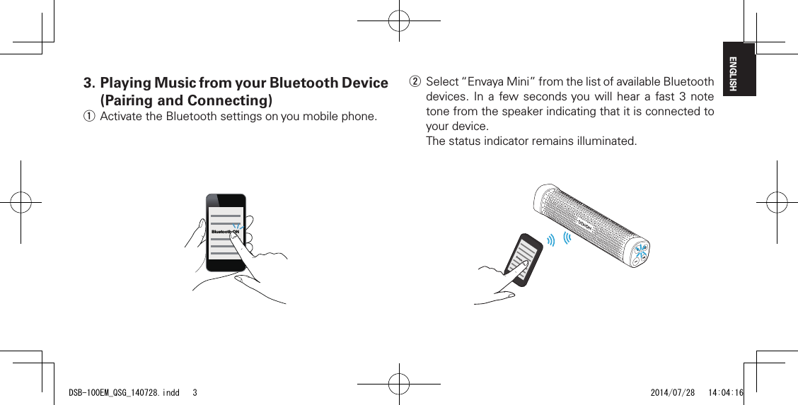 ENGLISHw Select &ldquo;Envaya Mini&rdquo; from the list of available Bluetooth devices. In a few seconds you will hear a fast 3 note tone from the speaker indicating that it is connected to your device.The status indicator remains illuminated.Envaya3.  Playing Music from your Bluetooth Device (Pairing and Connecting)q Activate the Bluetooth settings on you mobile phone.Bluetooth ONDSB-100EM_QSG_140728.indd   3 2014/07/28   14:04:16