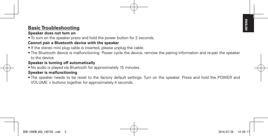 ENGLISHBasic TroubleshootingSpeaker does not turn on&bull;Toturnonthespeakerpressandholdthepowerbuttonfor2seconds.Cannot pair a Bluetooth device with the speaker&bull;Ifthestereominiplugcableisinserted,pleaseunplugthecable.&bull;TheBluetoothdeviceismalfunctioning.Powercyclethedevice,removethepairinginformationandre-pairthespeakerto the device.Speaker is turning o automatically&bull;NoaudioisplayedviaBluetoothforapproximately15minutes.Speaker is malfunctioning&bull;Thespeaker needstoberesetto the factorydefaultsettings.Turnon the speaker. Pressand holdthePOWER andVOLUME+buttonstogetherforapproximately4seconds.DSB-100EM_QSG_140728.indd   5 2014/07/28   14:04:17