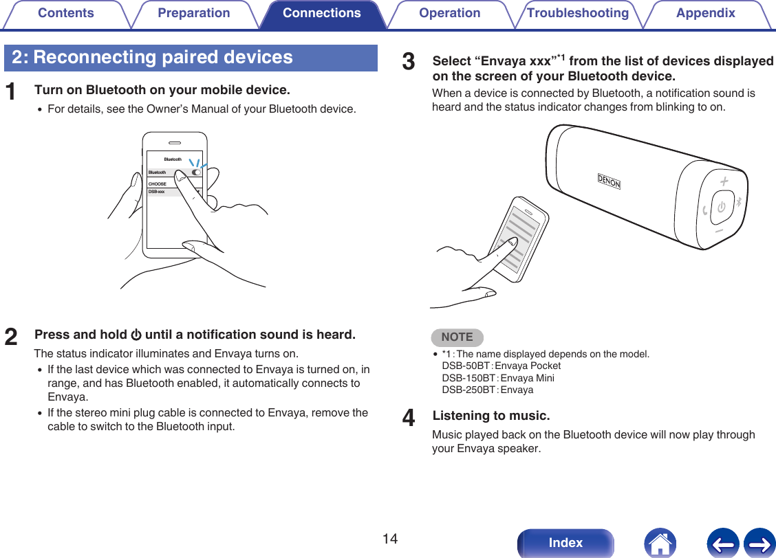 2: Reconnecting paired devices1Turn on Bluetooth on your mobile device.0For details, see the Owner&rsquo;s Manual of your Bluetooth device..BluetoothBluetoothCHOOSEDSB-xxx2Press and hold X until a notification sound is heard.The status indicator illuminates and Envaya turns on.0If the last device which was connected to Envaya is turned on, inrange, and has Bluetooth enabled, it automatically connects toEnvaya.0If the stereo mini plug cable is connected to Envaya, remove thecable to switch to the Bluetooth input.3Select &ldquo;Envaya xxx&rdquo;*1 from the list of devices displayedon the screen of your Bluetooth device.When a device is connected by Bluetooth, a notification sound isheard and the status indicator changes from blinking to on..NOTE0*1：The name displayed depends on the model.DSB-50BT：Envaya PocketDSB-150BT：Envaya MiniDSB-250BT：Envaya4Listening to music.Music played back on the Bluetooth device will now play throughyour Envaya speaker.Contents Preparation Connections Operation Troubleshooting Appendix14 Index