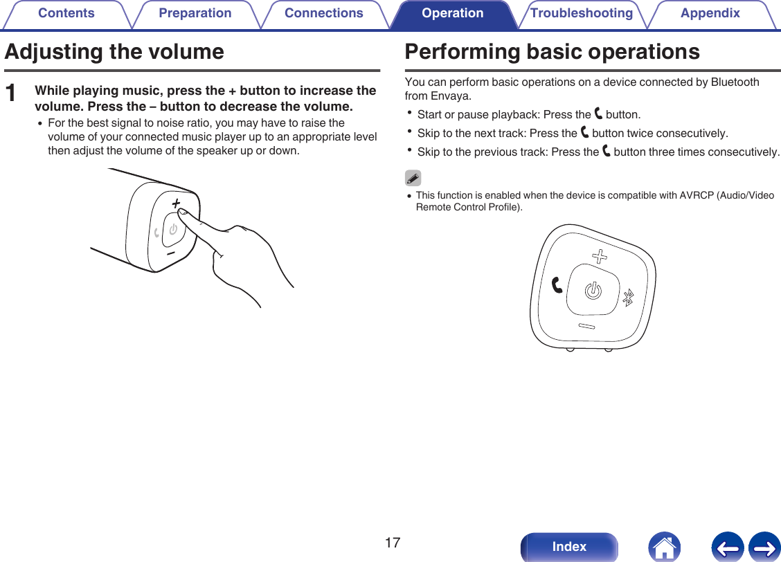 Adjusting the volume1While playing music, press the + button to increase thevolume. Press the &ndash; button to decrease the volume.0For the best signal to noise ratio, you may have to raise thevolume of your connected music player up to an appropriate levelthen adjust the volume of the speaker up or down..Performing basic operationsYou can perform basic operations on a device connected by Bluetoothfrom Envaya.0Start or pause playback: Press the T button.0Skip to the next track: Press the T button twice consecutively.0Skip to the previous track: Press the T button three times consecutively.0This function is enabled when the device is compatible with AVRCP (Audio/VideoRemote Control Profile)..Contents Preparation Connections Operation Troubleshooting Appendix17 Index