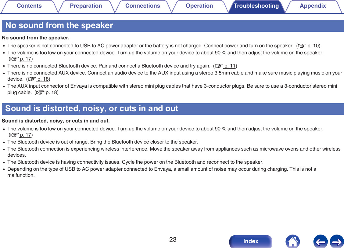 No sound from the speakerNo sound from the speaker.0The speaker is not connected to USB to AC power adapter or the battery is not charged. Connect power and turn on the speaker.  (v p. 10)0The volume is too low on your connected device. Turn up the volume on your device to about 90 % and then adjust the volume on the speaker. (v p. 17)0There is no connected Bluetooth device. Pair and connect a Bluetooth device and try again.  (v p. 11)0There is no connected AUX device. Connect an audio device to the AUX input using a stereo 3.5mm cable and make sure music playing music on yourdevice.  (v p. 18)0The AUX input connector of Envaya is compatible with stereo mini plug cables that have 3-conductor plugs. Be sure to use a 3-conductor stereo miniplug cable.  (v p. 18)Sound is distorted, noisy, or cuts in and outSound is distorted, noisy, or cuts in and out.0The volume is too low on your connected device. Turn up the volume on your device to about 90 % and then adjust the volume on the speaker. (v p. 17)0The Bluetooth device is out of range. Bring the Bluetooth device closer to the speaker.0The Bluetooth connection is experiencing wireless interference. Move the speaker away from appliances such as microwave ovens and other wirelessdevices.0The Bluetooth device is having connectivity issues. Cycle the power on the Bluetooth and reconnect to the speaker.0Depending on the type of USB to AC power adapter connected to Envaya, a small amount of noise may occur during charging. This is not amalfunction.Contents Preparation Connections Operation Troubleshooting Appendix23 Index
