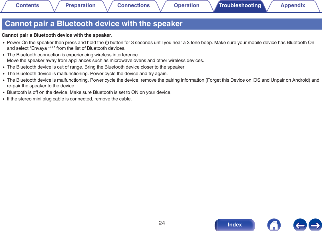Cannot pair a Bluetooth device with the speakerCannot pair a Bluetooth device with the speaker.0Power On the speaker then press and hold the X button for 3 seconds until you hear a 3 tone beep. Make sure your mobile device has Bluetooth Onand select &ldquo;Envaya ***&rdquo; from the list of Bluetooth devices.0The Bluetooth connection is experiencing wireless interference.Move the speaker away from appliances such as microwave ovens and other wireless devices.0The Bluetooth device is out of range. Bring the Bluetooth device closer to the speaker.0The Bluetooth device is malfunctioning. Power cycle the device and try again.0The Bluetooth device is malfunctioning. Power cycle the device, remove the pairing information (Forget this Device on iOS and Unpair on Android) andre-pair the speaker to the device.0Bluetooth is off on the device. Make sure Bluetooth is set to ON on your device.0If the stereo mini plug cable is connected, remove the cable.Contents Preparation Connections Operation Troubleshooting Appendix24 Index