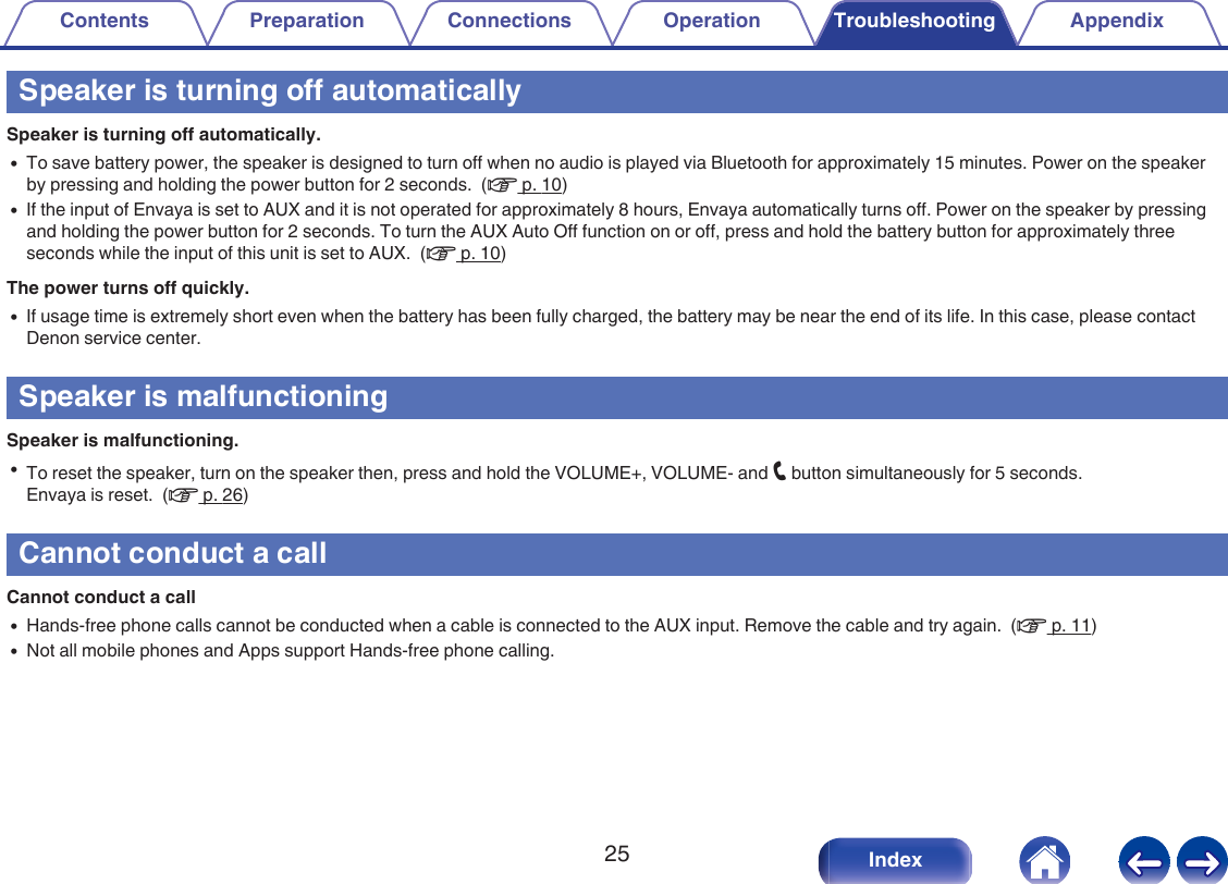 Speaker is turning off automaticallySpeaker is turning off automatically.0To save battery power, the speaker is designed to turn off when no audio is played via Bluetooth for approximately 15 minutes. Power on the speakerby pressing and holding the power button for 2 seconds.  (v p. 10)0If the input of Envaya is set to AUX and it is not operated for approximately 8 hours, Envaya automatically turns off. Power on the speaker by pressingand holding the power button for 2 seconds. To turn the AUX Auto Off function on or off, press and hold the battery button for approximately threeseconds while the input of this unit is set to AUX.  (v p. 10)The power turns off quickly.0If usage time is extremely short even when the battery has been fully charged, the battery may be near the end of its life. In this case, please contactDenon service center.Speaker is malfunctioningSpeaker is malfunctioning.0To reset the speaker, turn on the speaker then, press and hold the VOLUME+, VOLUME- and T button simultaneously for 5 seconds.Envaya is reset.  (v p. 26)Cannot conduct a callCannot conduct a call0Hands-free phone calls cannot be conducted when a cable is connected to the AUX input. Remove the cable and try again.  (v p. 11)0Not all mobile phones and Apps support Hands-free phone calling.Contents Preparation Connections Operation Troubleshooting Appendix25 Index