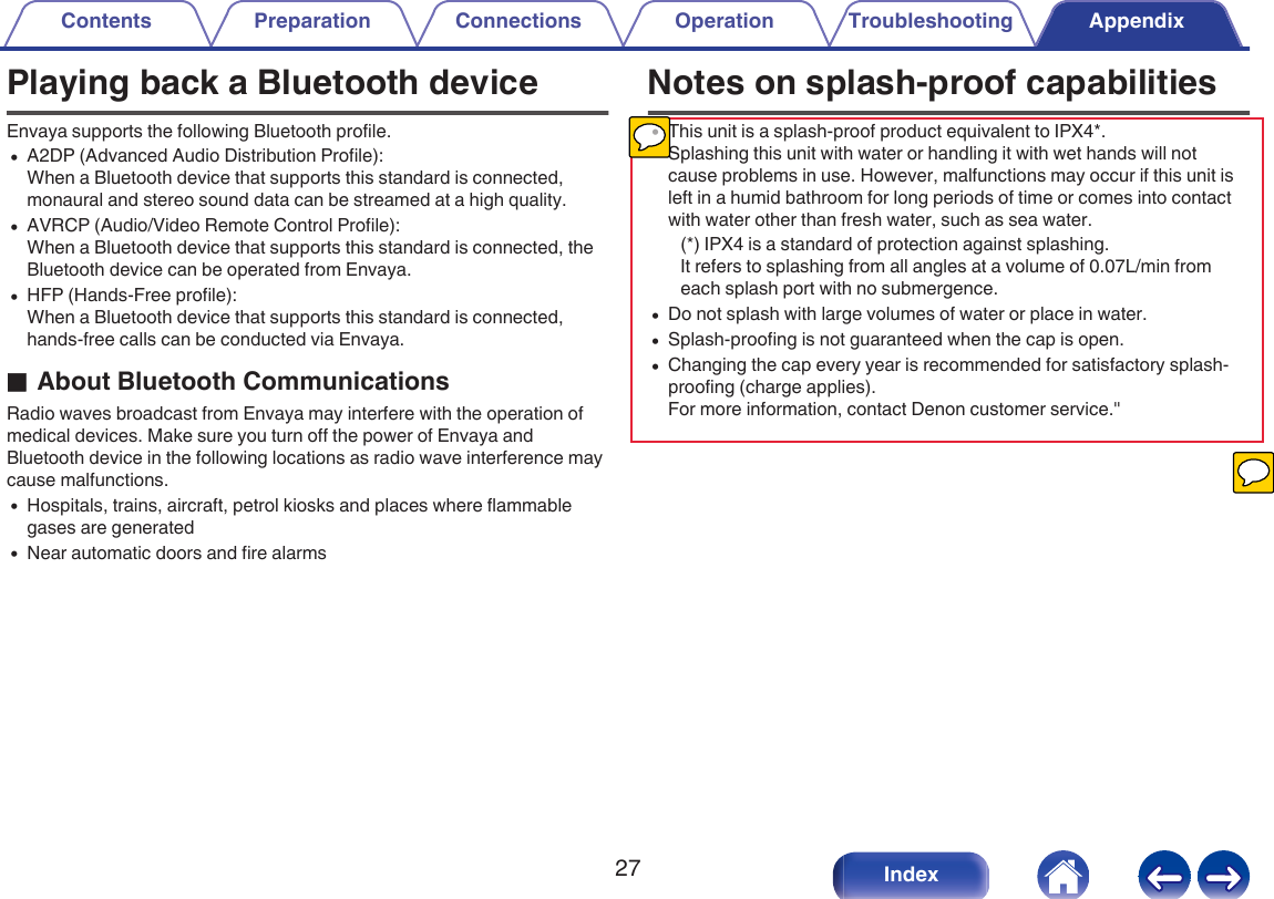 Playing back a Bluetooth deviceEnvaya supports the following Bluetooth profile.0A2DP (Advanced Audio Distribution Profile):When a Bluetooth device that supports this standard is connected,monaural and stereo sound data can be streamed at a high quality.0AVRCP (Audio/Video Remote Control Profile):When a Bluetooth device that supports this standard is connected, theBluetooth device can be operated from Envaya.0HFP (Hands-Free profile):When a Bluetooth device that supports this standard is connected,hands-free calls can be conducted via Envaya.oAbout Bluetooth CommunicationsRadio waves broadcast from Envaya may interfere with the operation ofmedical devices. Make sure you turn off the power of Envaya andBluetooth device in the following locations as radio wave interference maycause malfunctions.0Hospitals, trains, aircraft, petrol kiosks and places where flammablegases are generated0Near automatic doors and fire alarmsNotes on splash-proof capabilities0This unit is a splash-proof product equivalent to IPX4*.Splashing this unit with water or handling it with wet hands will notcause problems in use. However, malfunctions may occur if this unit isleft in a humid bathroom for long periods of time or comes into contactwith water other than fresh water, such as sea water.(*) IPX4 is a standard of protection against splashing.It refers to splashing from all angles at a volume of 0.07L/min fromeach splash port with no submergence.0Do not splash with large volumes of water or place in water.0Splash-proofing is not guaranteed when the cap is open.0Changing the cap every year is recommended for satisfactory splash-proofing (charge applies).For more information, contact Denon customer service."Contents Preparation Connections Operation Troubleshooting Appendix27 Index
