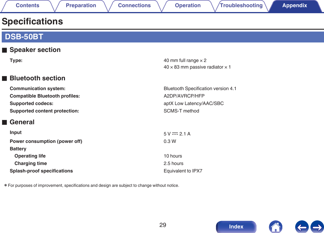 SpecificationsDSB-50BToSpeaker sectionType: 40 mm full range &times; 240 &times; 83 mm passive radiator &times; 1oBluetooth sectionCommunication system: Bluetooth Specification version 4.1Compatible Bluetooth profiles: A2DP/AVRCP/HFPSupported codecs: aptX Low Latency/AAC/SBCSupported content protection: SCMS-T methodoGeneralInput 5 V I 2.1 APower consumption (power off) 0.3 WBattery  Operating life 10 hoursCharging time 2.5 hoursSplash-proof specifications Equivalent to IPX7zFor purposes of improvement, specifications and design are subject to change without notice.Contents Preparation Connections Operation Troubleshooting Appendix29 Index