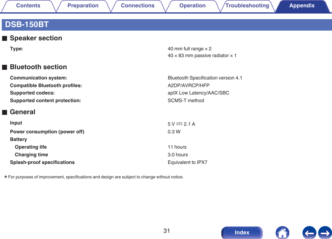 DSB-150BToSpeaker sectionType: 40 mm full range &times; 240 &times; 83 mm passive radiator &times; 1oBluetooth sectionCommunication system: Bluetooth Specification version 4.1Compatible Bluetooth profiles: A2DP/AVRCP/HFPSupported codecs: aptX Low Latency/AAC/SBCSupported content protection: SCMS-T methodoGeneralInput 5 V I 2.1 APower consumption (power off) 0.3 WBattery  Operating life 11 hoursCharging time 3.0 hoursSplash-proof specifications Equivalent to IPX7zFor purposes of improvement, specifications and design are subject to change without notice.Contents Preparation Connections Operation Troubleshooting Appendix31 Index