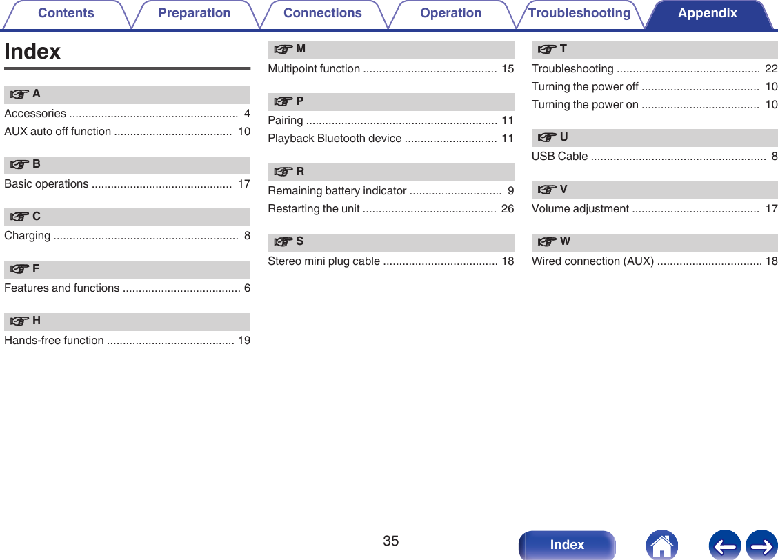 Indexv AAccessories .....................................................  4AUX auto off function .....................................  10v BBasic operations ............................................  17v CCharging ..........................................................  8v FFeatures and functions ..................................... 6v HHands-free function ........................................ 19v MMultipoint function ..........................................  15v PPairing ............................................................ 11Playback Bluetooth device .............................  11v RRemaining battery indicator .............................  9Restarting the unit ..........................................  26v SStereo mini plug cable .................................... 18v TTroubleshooting .............................................  22Turning the power off .....................................  10Turning the power on .....................................  10v UUSB Cable .......................................................  8v VVolume adjustment ........................................  17v WWired connection (AUX) ................................. 18Contents Preparation Connections Operation Troubleshooting Appendix35 Index