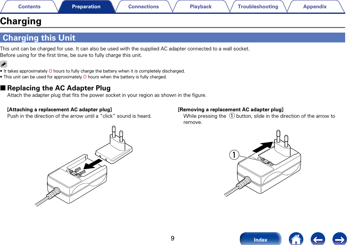 9AppendixTroubleshootingPlaybackConnectionsContentsIndexPreparationCharging this UnitThis unit can be charged for use. It can also be used with the supplied AC adapter connected to a wall socket. Before using for the ﬁrst time, be sure to fully charge this unit.%&bull;It takes approximately O hours to fully charge the battery when it is completely discharged.&bull;This unit can be used for approximately O hours when the battery is fully charged.  2Replacing the AC Adapter Plug Attach the adapter plug that ﬁts the power socket in your region as shown in the ﬁgure.[Removing a replacement AC adapter plug]While pressing the q button, slide in the direction of the arrow to remove.q[Attaching a replacement AC adapter plug]Push in the direction of the arrow until a &ldquo;click&rdquo; sound is heard.Charging