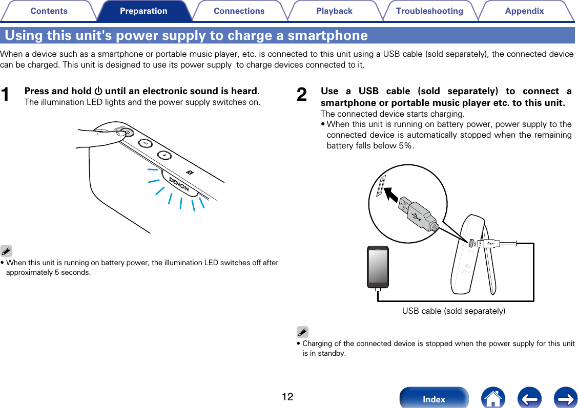 12AppendixTroubleshootingPlaybackConnectionsContentsIndexPreparationUsing this unit's power supply to charge a smartphoneWhen a device such as a smartphone or portable music player, etc. is connected to this unit using a USB cable (sold separately), the connected device can be charged. This unit is designed to use its power supply  to charge devices connected to it. 1Press and hold X until an electronic sound is heard.The illumination LED lights and the power supply switches on.%&bull;When this unit is running on battery power, the illumination LED switches o after approximately 5 seconds.2Use a USB cable (sold separately) to connect a smartphone or portable music player etc. to this unit. The connected device starts charging. &bull;When this unit is running on battery power, power supply to the connected device is automatically stopped when the remaining battery falls below 5%. USB cable (sold separately)%&bull;Charging of the connected device is stopped when the power supply for this unit is in standby. 