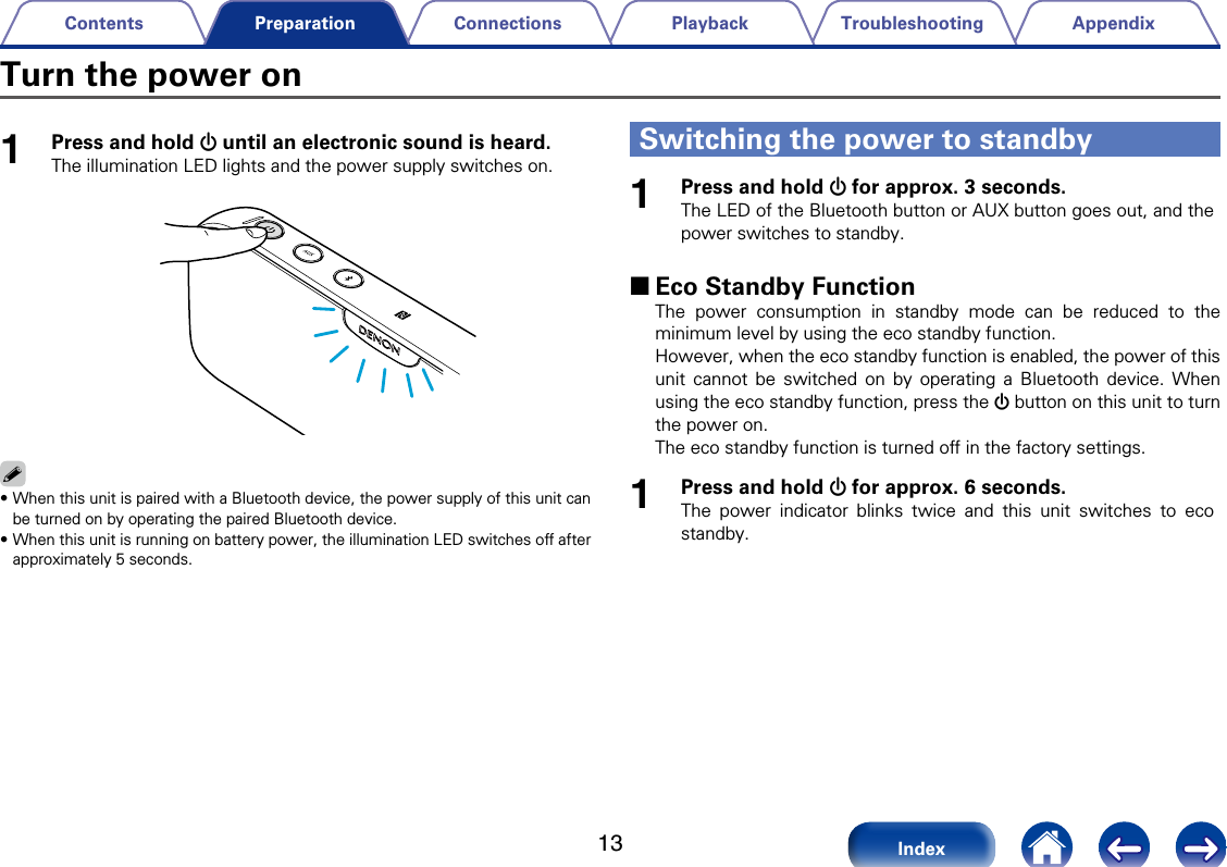 13AppendixTroubleshootingPlaybackConnectionsContentsIndexPreparation1Press and hold X until an electronic sound is heard.The illumination LED lights and the power supply switches on.%&bull;When this unit is paired with a Bluetooth device, the power supply of this unit can be turned on by operating the paired Bluetooth device.&bull;When this unit is running on battery power, the illumination LED switches o after approximately 5 seconds.1Press and hold X for approx. 3 seconds.The LED of the Bluetooth button or AUX button goes out, and the power switches to standby. 2Eco Standby FunctionThe power consumption in standby mode can be reduced to the minimum level by using the eco standby function.However, when the eco standby function is enabled, the power of this unit cannot be switched on by operating a Bluetooth device. When using the eco standby function, press the X button on this unit to turn the power on. The eco standby function is turned o in the factory settings. 1Press and hold X for approx. 6 seconds.The power indicator blinks twice and this unit switches to eco standby.Turn the power onSwitching the power to standby