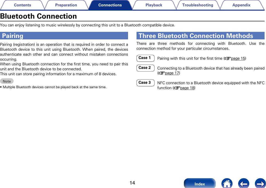 14AppendixTroubleshootingPlaybackPreparationContentsIndexConnectionsBluetooth ConnectionYou can enjoy listening to music wirelessly by connecting this unit to a Bluetooth compatible device.Pairing (registration) is an operation that is required in order to connect a Bluetooth device to this unit using Bluetooth. When paired, the devices authenticate each other and can connect without mistaken connections occurring. When using Bluetooth connection for the ﬁrst time, you need to pair this unit and the Bluetooth device to be connected. This unit can store pairing information for a maximum of 8 devices.Note&bull;Multiple Bluetooth devices cannot be played back at the same time.There are three methods for connecting with Bluetooth. Use the connection method for your particular circumstances.Case 1  Pairing with this unit for the ﬁrst time (vpage15)Case 2   Connecting to a Bluetooth device that has already been paired (vpage17)Case 3     NFC connection to a Bluetooth device equipped with the NFC function (vpage18)Three Bluetooth Connection MethodsPairing