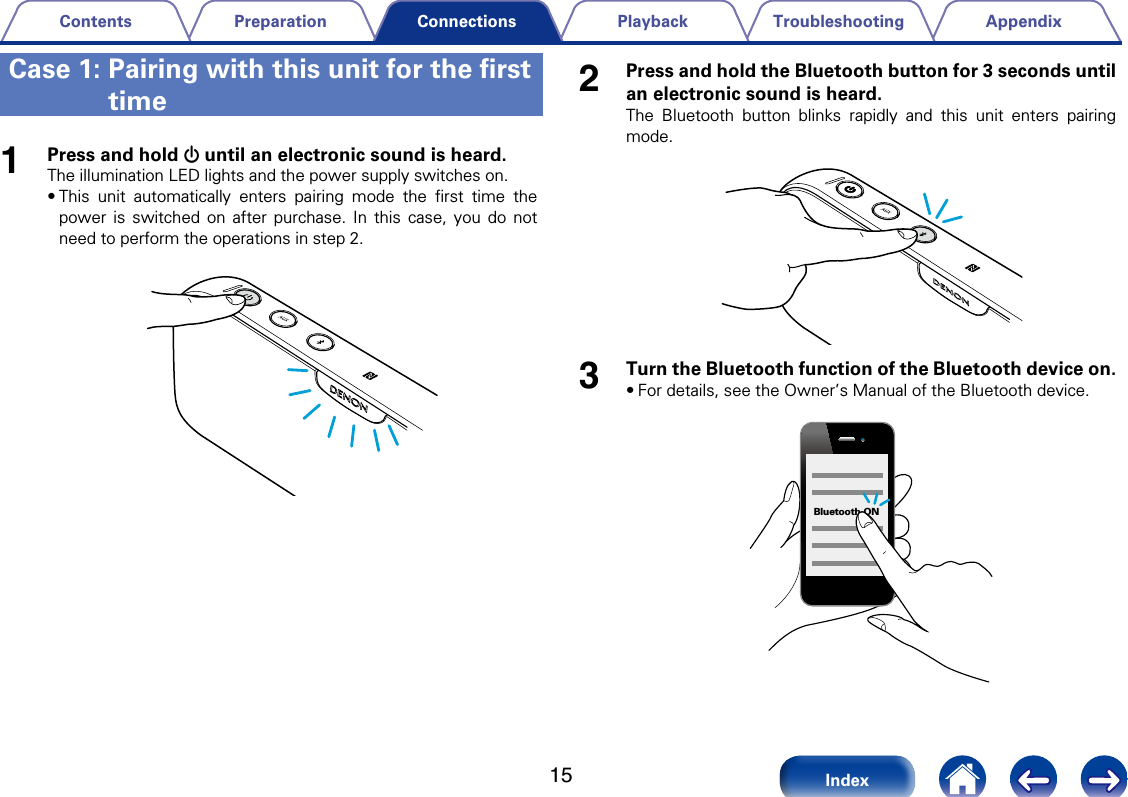 15AppendixTroubleshootingPlaybackPreparationContentsIndexConnections2Press and hold the Bluetooth button for 3 seconds until an electronic sound is heard.The Bluetooth button blinks rapidly and this unit enters pairing mode.3Turn the Bluetooth function of the Bluetooth device on. &bull;For details, see the Owner&rsquo;s Manual of the Bluetooth device. Bluetooth ON1Press and hold X until an electronic sound is heard.The illumination LED lights and the power supply switches on.&bull;This unit automatically enters pairing mode the ﬁrst time the power is switched on after purchase. In this case, you do not need to perform the operations in step 2.Case 1:  Pairing with this unit for the ﬁrst time