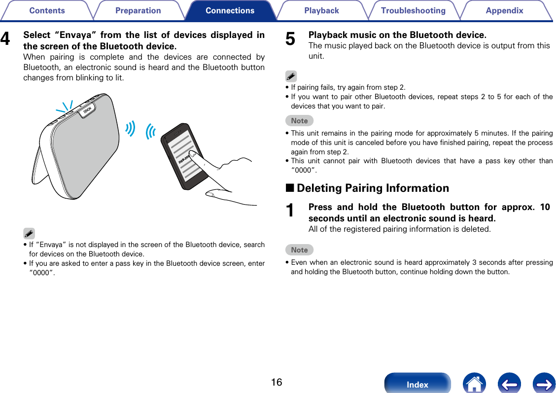 16AppendixTroubleshootingPlaybackPreparationContentsIndexConnections4Select &ldquo;Envaya&rdquo; from the list of devices displayed in the screen of the Bluetooth device. When pairing is complete and the devices are connected by Bluetooth, an electronic sound is heard and the Bluetooth button changes from blinking to lit.DSB-200%&bull;If &ldquo;Envaya&rdquo; is not displayed in the screen of the Bluetooth device, search for devices on the Bluetooth device. &bull;If you are asked to enter a pass key in the Bluetooth device screen, enter &ldquo;0000&rdquo;. 5Playback music on the Bluetooth device.The music played back on the Bluetooth device is output from this unit.%&bull;If pairing fails, try again from step 2.&bull;If you want to pair other Bluetooth devices, repeat steps 2 to 5 for each of the devices that you want to pair.Note&bull;This unit remains in the pairing mode for approximately 5 minutes. If the pairing mode of this unit is canceled before you have ﬁnished pairing, repeat the process again from step 2. &bull;This unit cannot pair with Bluetooth devices that have a pass key other than &ldquo;0000&rdquo;. 2Deleting Pairing Information1Press and hold the Bluetooth button for approx. 10 seconds until an electronic sound is heard.All of the registered pairing information is deleted.Note&bull;Even when an electronic sound is heard approximately 3 seconds after pressing and holding the Bluetooth button, continue holding down the button.