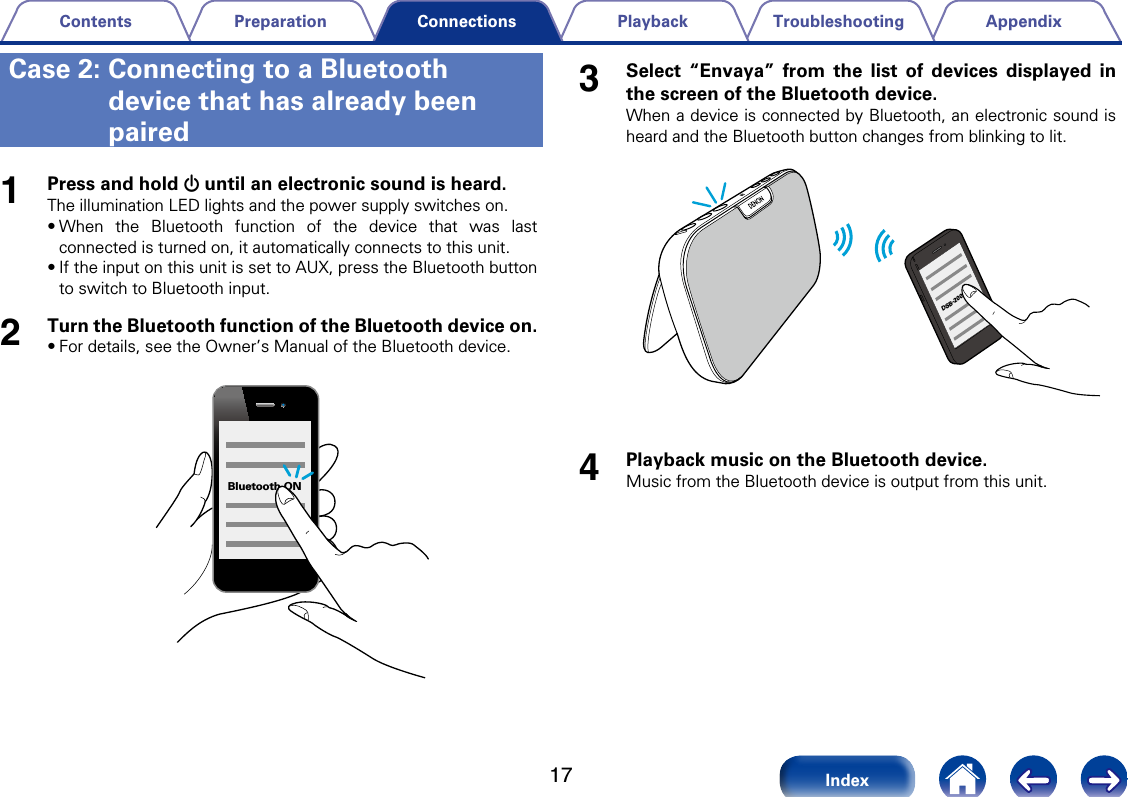 17AppendixTroubleshootingPlaybackPreparationContentsIndexConnections1Press and hold X until an electronic sound is heard.The illumination LED lights and the power supply switches on.&bull;When the Bluetooth function of the device that was last connected is turned on, it automatically connects to this unit. &bull;If the input on this unit is set to AUX, press the Bluetooth button to switch to Bluetooth input.2Turn the Bluetooth function of the Bluetooth device on.&bull;For details, see the Owner&rsquo;s Manual of the Bluetooth device.Bluetooth ON3Select &ldquo;Envaya&rdquo; from the list of devices displayed in the screen of the Bluetooth device.When a device is connected by Bluetooth, an electronic sound is heard and the Bluetooth button changes from blinking to lit.DSB-2004Playback music on the Bluetooth device.Music from the Bluetooth device is output from this unit.Case 2:  Connecting to a Bluetooth device that has already been paired