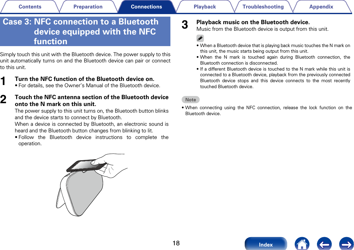 18AppendixTroubleshootingPlaybackPreparationContentsIndexConnectionsSimply touch this unit with the Bluetooth device. The power supply to this unit automatically turns on and the Bluetooth device can pair or connect to this unit. 1Turn the NFC function of the Bluetooth device on.&bull;For details, see the Owner&rsquo;s Manual of the Bluetooth device.2Touch the NFC antenna section of the Bluetooth device onto the N mark on this unit. The power supply to this unit turns on, the Bluetooth button blinks and the device starts to connect by Bluetooth.When a device is connected by Bluetooth, an electronic sound is heard and the Bluetooth button changes from blinking to lit.&bull;Follow the Bluetooth device instructions to complete the operation.3Playback music on the Bluetooth device.Music from the Bluetooth device is output from this unit.%&bull;When a Bluetooth device that is playing back music touches the N mark on this unit, the music starts being output from this unit. &bull;When the N mark is touched again during Bluetooth connection, the Bluetooth connection is disconnected.&bull;If a dierent Bluetooth device is touched to the N mark while this unit is connected to a Bluetooth device, playback from the previously connected Bluetooth device stops and this device connects to the most recently touched Bluetooth device.Note&bull;When connecting using the NFC connection, release the lock function on the Bluetooth device.Case 3:  NFC connection to a Bluetooth device equipped with the NFC function