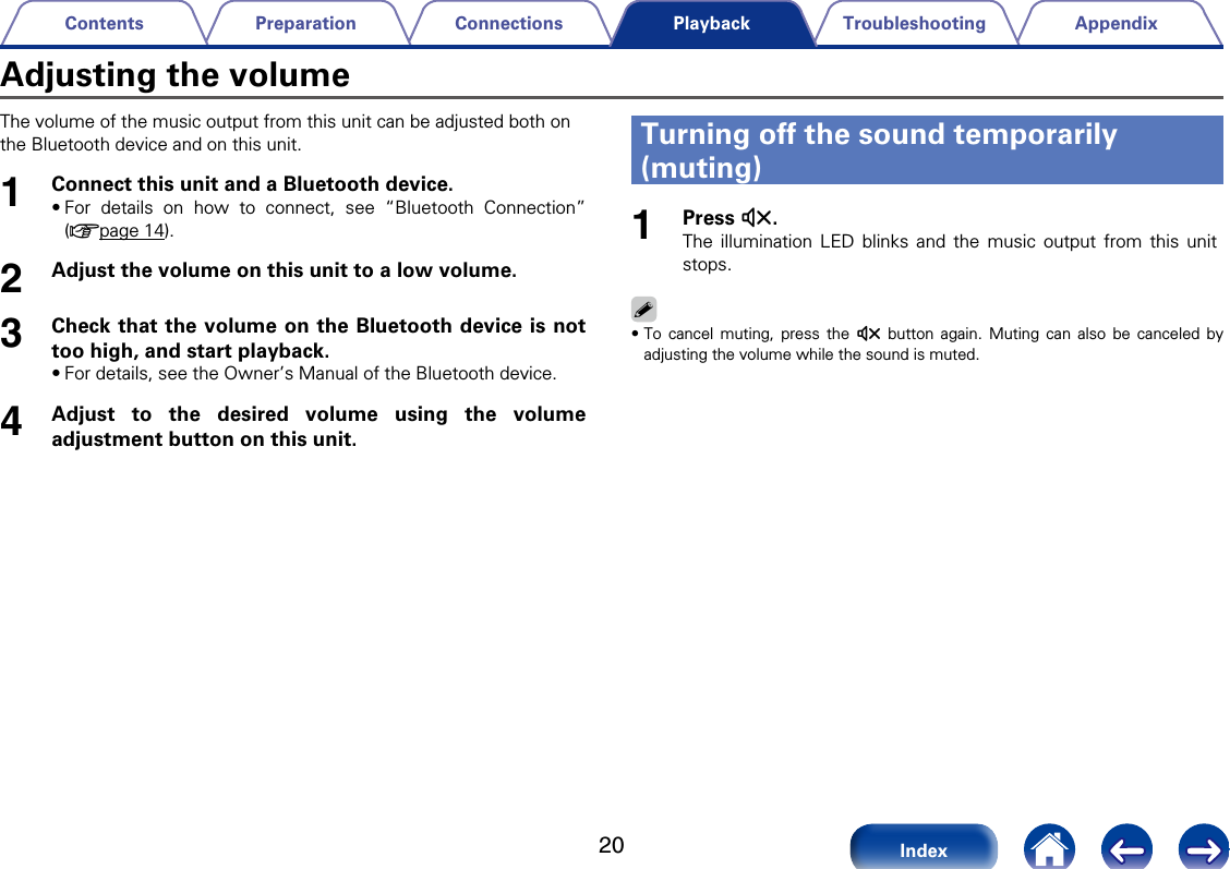 20AppendixTroubleshootingConnectionsPreparationContentsIndexPlaybackThe volume of the music output from this unit can be adjusted both on the Bluetooth device and on this unit.1Connect this unit and a Bluetooth device.&bull;For details on how to connect, see &ldquo;Bluetooth Connection&rdquo;(vpage14).2Adjust the volume on this unit to a low volume.3Check that the volume on the Bluetooth device is nottoo high, and start playback.&bull;For details, see the Owner&rsquo;s Manual of the Bluetooth device.4Adjust to the desired volume using the volumeadjustment button on this unit. Turning o the sound temporarily (muting)1Press :.The illumination LED blinks and the music output from this unit stops.%&bull;To cancel muting, press the : button again. Muting can also be canceled byadjusting the volume while the sound is muted. Adjusting the volume