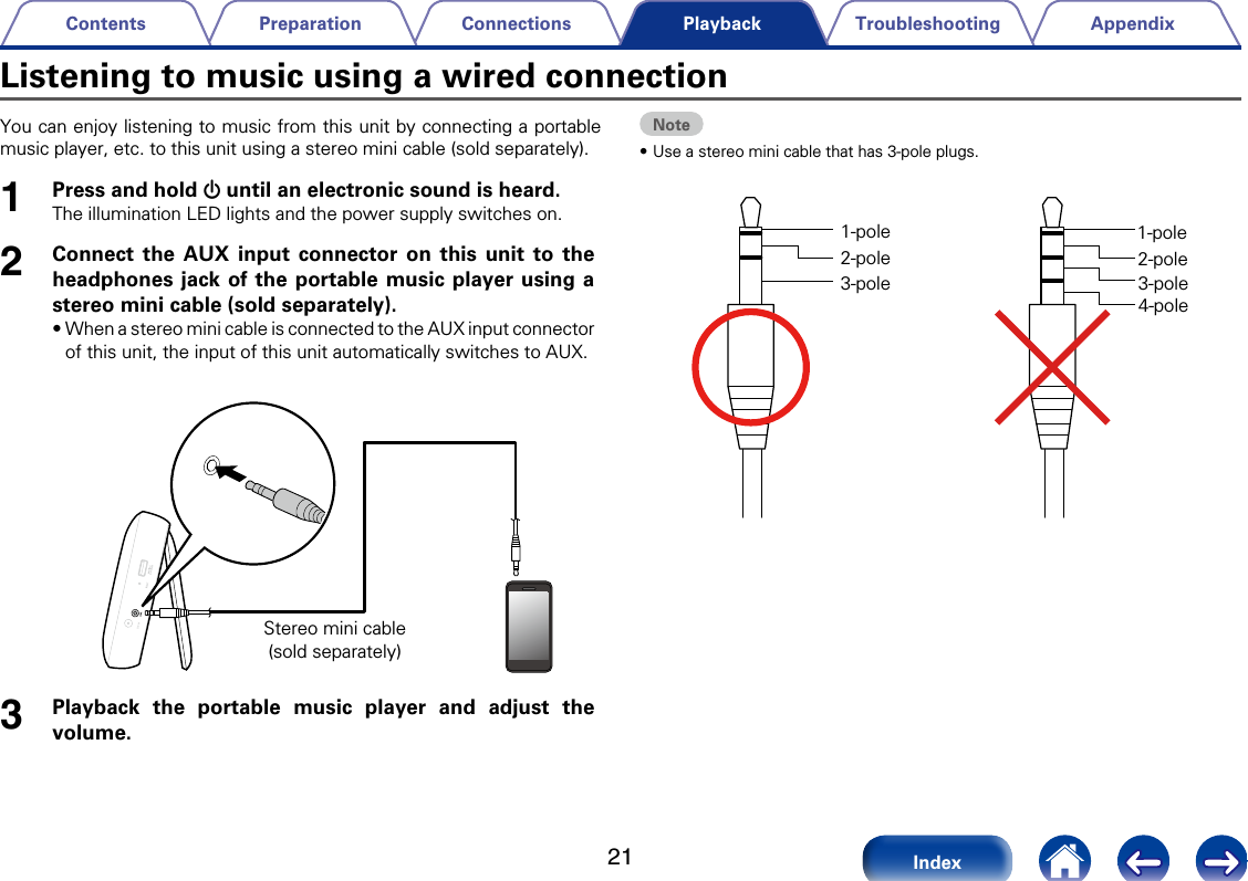 21AppendixTroubleshootingConnectionsPreparationContentsIndexPlaybackYou can enjoy listening to music from this unit by connecting a portable music player, etc. to this unit using a stereo mini cable (sold separately).1Press and hold X until an electronic sound is heard.The illumination LED lights and the power supply switches on.2Connect the AUX input connector on this unit to the headphones jack of the portable music player using a stereo mini cable (sold separately).&bull;When a stereo mini cable is connected to the AUX input connector of this unit, the input of this unit automatically switches to AUX. Stereo mini cable(sold separately)3Playback the portable music player and adjust the volume.Note&bull;Use a stereo mini cable that has 3-pole plugs. 1-pole2-pole3-pole1-pole2-pole3-pole4-poleListening to music using a wired connection