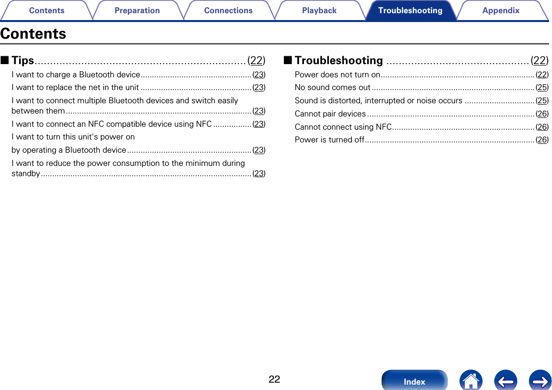 22AppendixPlaybackConnectionsPreparationContentsIndexTroubleshootingContents 2Tips ....................................................................(22)I want to charge a Bluetooth device .................................................(23)I want to replace the net in the unit .................................................(23)I want to connect multiple Bluetooth devices and switch easily between them .................................................................................. (23)I want to connect an NFC compatible device using NFC .................(23)I want to turn this unit's power on by operating a Bluetooth device ....................................................... (23)I want to reduce the power consumption to the minimum during standby ............................................................................................. (23) 2Troubleshooting ..............................................(22)Power does not turn on ....................................................................(22)No sound comes out ........................................................................(25)Sound is distorted, interrupted or noise occurs ...............................(25)Cannot pair devices ..........................................................................(26)Cannot connect using NFC ...............................................................(26)Power is turned off ...........................................................................(26)
