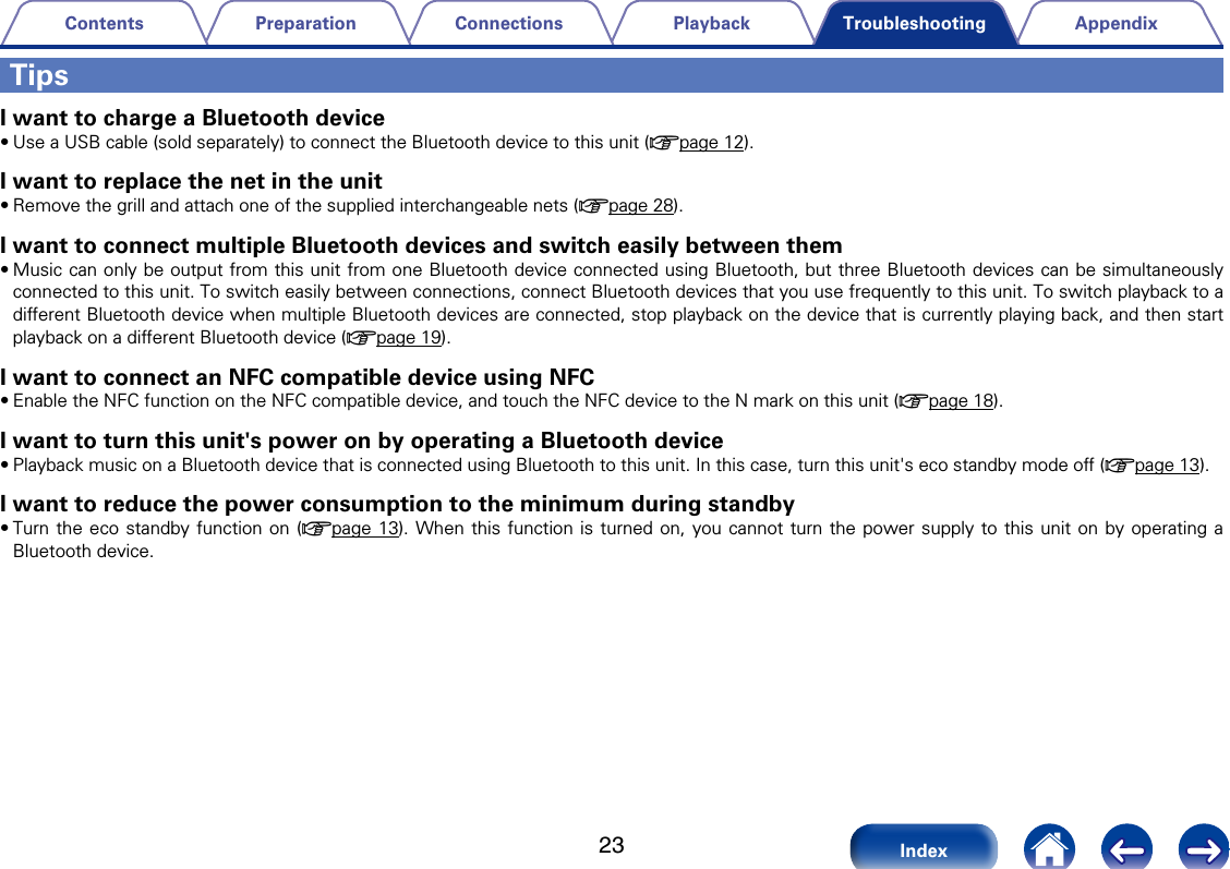 23AppendixPlaybackConnectionsPreparationContentsIndexTroubleshootingTipsI want to charge a Bluetooth device&bull;Use a USB cable (sold separately) to connect the Bluetooth device to this unit (vpage12). I want to replace the net in the unit&bull;Remove the grill and attach one of the supplied interchangeable nets (vpage28).I want to connect multiple Bluetooth devices and switch easily between them&bull;Music can only be output from this unit from one Bluetooth device connected using Bluetooth, but three Bluetooth devices can be simultaneously connected to this unit. To switch easily between connections, connect Bluetooth devices that you use frequently to this unit. To switch playback to a dierent Bluetooth device when multiple Bluetooth devices are connected, stop playback on the device that is currently playing back, and then start playback on a dierent Bluetooth device (vpage19).I want to connect an NFC compatible device using NFC&bull;Enable the NFC function on the NFC compatible device, and touch the NFC device to the N mark on this unit (vpage18).I want to turn this unit's power on by operating a Bluetooth device&bull;Playback music on a Bluetooth device that is connected using Bluetooth to this unit. In this case, turn this unit's eco standby mode o (vpage13). I want to reduce the power consumption to the minimum during standby&bull;Turn the eco standby function on (vpage13). When this function is turned on, you cannot turn the power supply to this unit on by operating a Bluetooth device. 