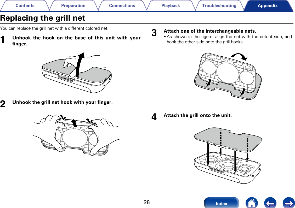 28TroubleshootingPlaybackConnectionsPreparationContentsIndexAppendixYou can replace the grill net with a dierent colored net. 1Unhook the hook on the base of this unit with your ﬁnger.2Unhook the grill net hook with your ﬁnger. 3Attach one of the interchangeable nets.&bull;As shown in the ﬁgure, align the net with the cutout side, and hook the other side onto the grill hooks. 4Attach the grill onto the unit. Replacing the grill net