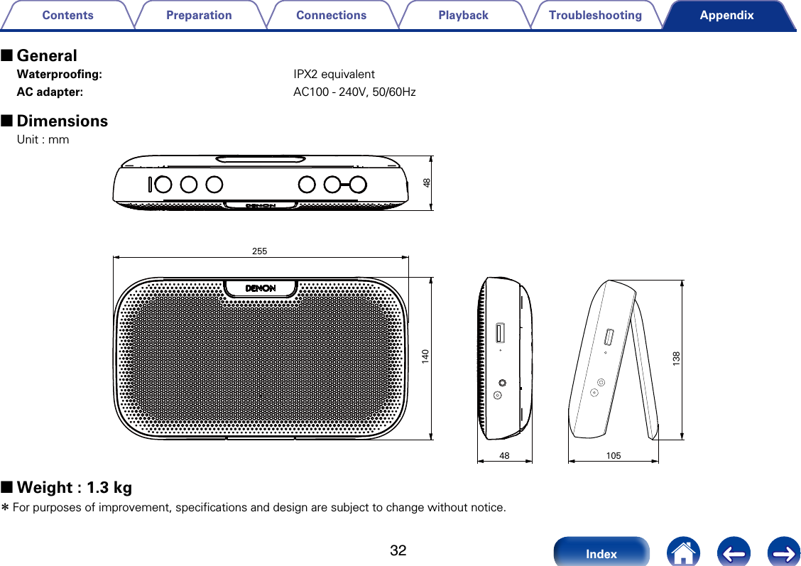 32TroubleshootingPlaybackConnectionsPreparationContentsIndexAppendix 2GeneralWaterprooﬁng: IPX2 equivalentAC adapter: AC100 - 240V, 50/60Hz 2DimensionsUnit : mm4814025513810548 2Weight : 1.3 kg zFor purposes of improvement, specifications and design are subject to change without notice.