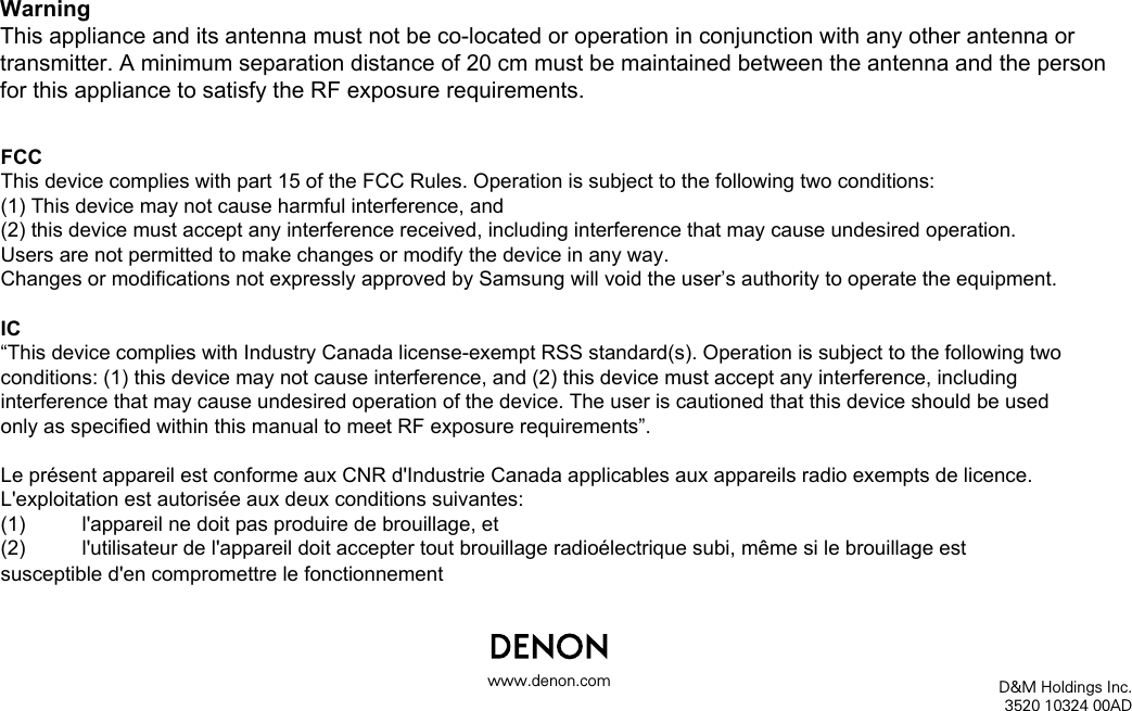 D&amp;M Holdings Inc.3520 10324 00ADwww.denon.comIC&ldquo;This device complies with Industry Canada license-exempt RSS standard(s). Operation is subject to the following two conditions: (1) this device may not cause interference, and (2) this device must accept any interference, including interference that may cause undesired operation of the device. The user is cautioned that this device should be used only as specified within this manual to meet RF exposure requirements&rdquo;.Le pr&eacute;sent appareil est conforme aux CNR d'Industrie Canada applicables aux appareils radio exempts de licence. L'exploitation est autoris&eacute;e aux deux conditions suivantes:(1)  l'appareil ne doit pas produire de brouillage, et(2)  l'utilisateur de l'appareil doit accepter tout brouillage radio&eacute;lectrique subi, m&ecirc;me si le brouillage est susceptible d'en compromettre le fonctionnementWarningThis appliance and its antenna must not be co-located or operation in conjunction with any other antenna or transmitter. A minimum separation distance of 20 cm must be maintained between the antenna and the person for this appliance to satisfy the RF exposure requirements.FCCThis device complies with part 15 of the FCC Rules. Operation is subject to the following two conditions:(1) This device may not cause harmful interference, and(2) this device must accept any interference received, including interference that may cause undesired operation.Users are not permitted to make changes or modify the device in any way.Changes or modifications not expressly approved by Samsung will void the user&rsquo;s authority to operate the equipment.