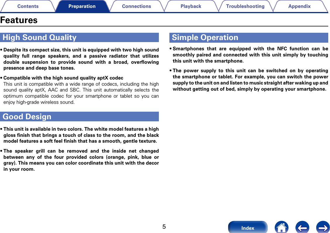 5AppendixTroubleshootingPlaybackConnectionsContentsIndexPreparationHigh Sound Quality&bull;Despite its compact size, this unit is equipped with two high sound quality full range speakers, and a passive radiator that utilizes double suspension to provide sound with a broad, overﬂowing presence and deep base tones. &bull;Compatible with the high sound quality aptX codecThis unit is compatible with a wide range of codecs, including the high sound quality aptX, AAC and SBC. This unit automatically selects the optimum compatible codec for your smartphone or tablet so you can enjoy high-grade wireless sound.Good Design&bull;This unit is available in two colors. The white model features a high gloss ﬁnish that brings a touch of class to the room, and the black model features a soft feel ﬁnish that has a smooth, gentle texture. &bull;The speaker grill can be removed and the inside net changed between any of the four provided colors (orange, pink, blue or gray). This means you can color coordinate this unit with the decor in your room. Simple Operation&bull;Smartphones that are equipped with the NFC function can be smoothly paired and connected with this unit simply by touching this unit with the smartphone.&bull;The power supply to this unit can be switched on by operating the smartphone or tablet. For example, you can switch the power supply to the unit on and listen to music straight after waking up and without getting out of bed, simply by operating your smartphone. Features
