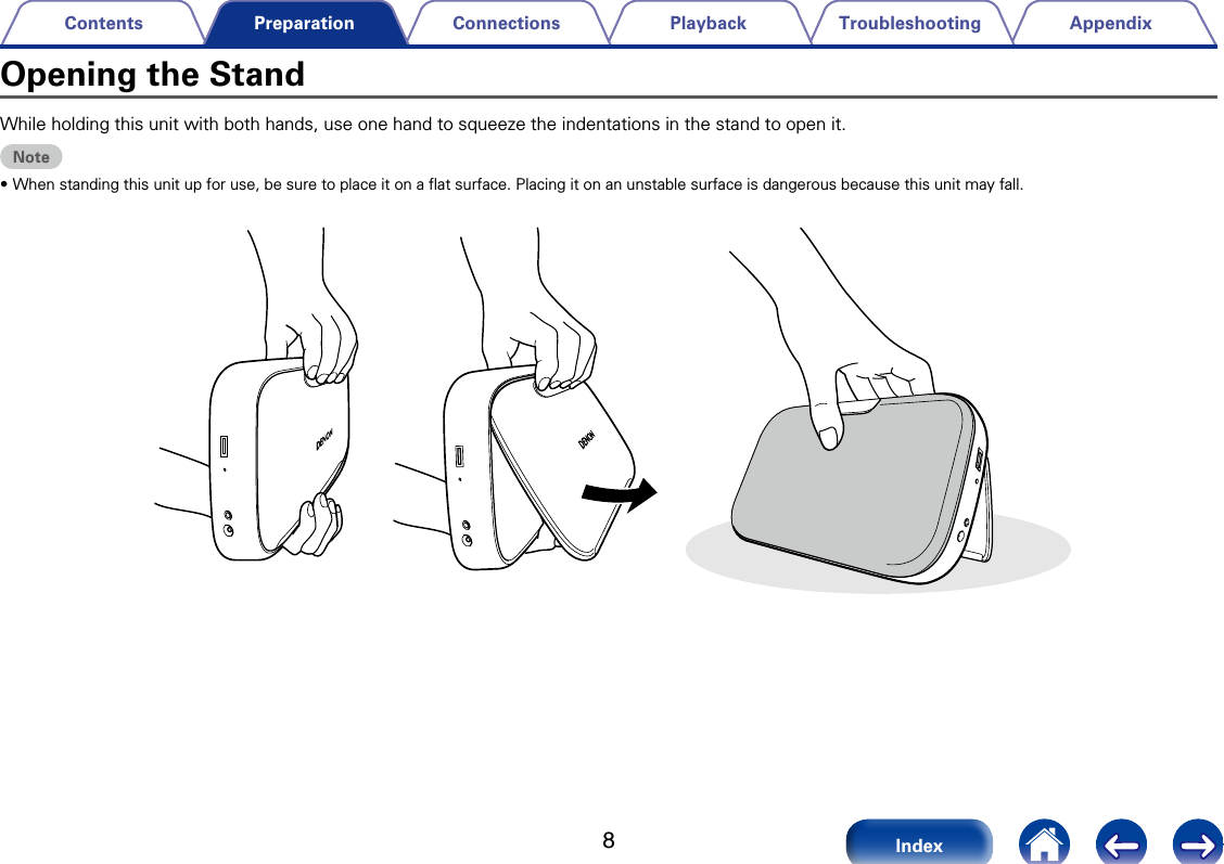 8AppendixTroubleshootingPlaybackConnectionsContentsIndexPreparationWhile holding this unit with both hands, use one hand to squeeze the indentations in the stand to open it. Note&bull;When standing this unit up for use, be sure to place it on a ﬂat surface. Placing it on an unstable surface is dangerous because this unit may fall. Opening the Stand
