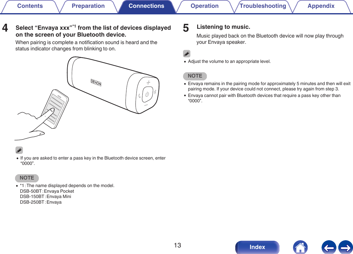4Select &ldquo;Envaya xxx&rdquo;*1 from the list of devices displayedon the screen of your Bluetooth device.When pairing is complete a notification sound is heard and thestatus indicator changes from blinking to on..0If you are asked to enter a pass key in the Bluetooth device screen, enter&ldquo;0000&rdquo;.NOTE0*1：The name displayed depends on the model.DSB-50BT：Envaya PocketDSB-150BT：Envaya MiniDSB-250BT：Envaya5Listening to music.Music played back on the Bluetooth device will now play throughyour Envaya speaker.0Adjust the volume to an appropriate level.NOTE0Envaya remains in the pairing mode for approximately 5 minutes and then will exitpairing mode. If your device could not connect, please try again from step 3.0Envaya cannot pair with Bluetooth devices that require a pass key other than&ldquo;0000&rdquo;.Contents Preparation Connections Operation Troubleshooting Appendix13 Index